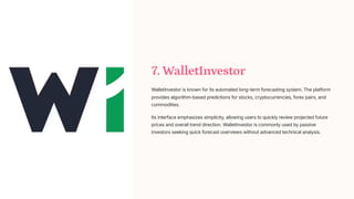 7. WalletInvestor
WalletInvestor is known for its automated long-term forecasting system. The platform
provides algorithm-based predictions for stocks, cryptocurrencies, forex pairs, and
commodities.
Its interface emphasizes simplicity, allowing users to quickly review projected future
prices and overall trend direction. WalletInvestor is commonly used by passive
investors seeking quick forecast overviews without advanced technical analysis.
 