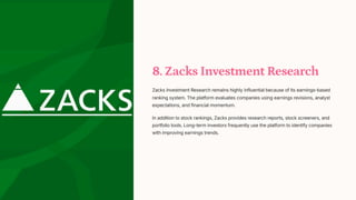 8. Zacks Investment Research
Zacks Investment Research remains highly influential because of its earnings-based
ranking system. The platform evaluates companies using earnings revisions, analyst
expectations, and financial momentum.
In addition to stock rankings, Zacks provides research reports, stock screeners, and
portfolio tools. Long-term investors frequently use the platform to identify companies
with improving earnings trends.
 