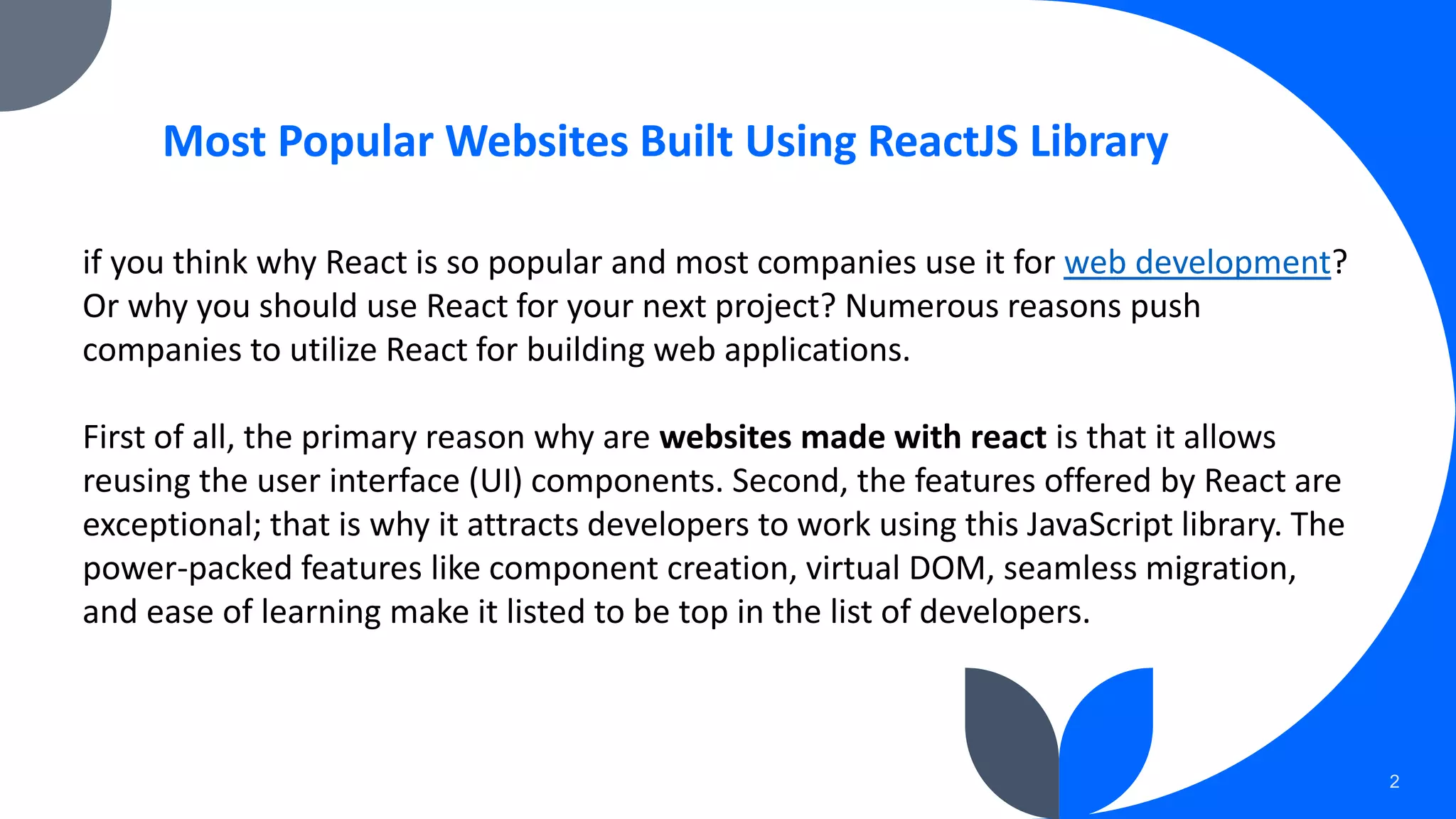 2 Most Popular Websites Built Using ReactJS Library if you think why React is so popular and most companies use it for web development? Or why you should use React for your next project? Numerous reasons push companies to utilize React for building web applications. First of all, the primary reason why are websites made with react is that it allows reusing the user interface (UI) components. Second, the features offered by React are exceptional; that is why it attracts developers to work using this JavaScript library. The power-packed features like component creation, virtual DOM, seamless migration, and ease of learning make it listed to be top in the list of developers. 