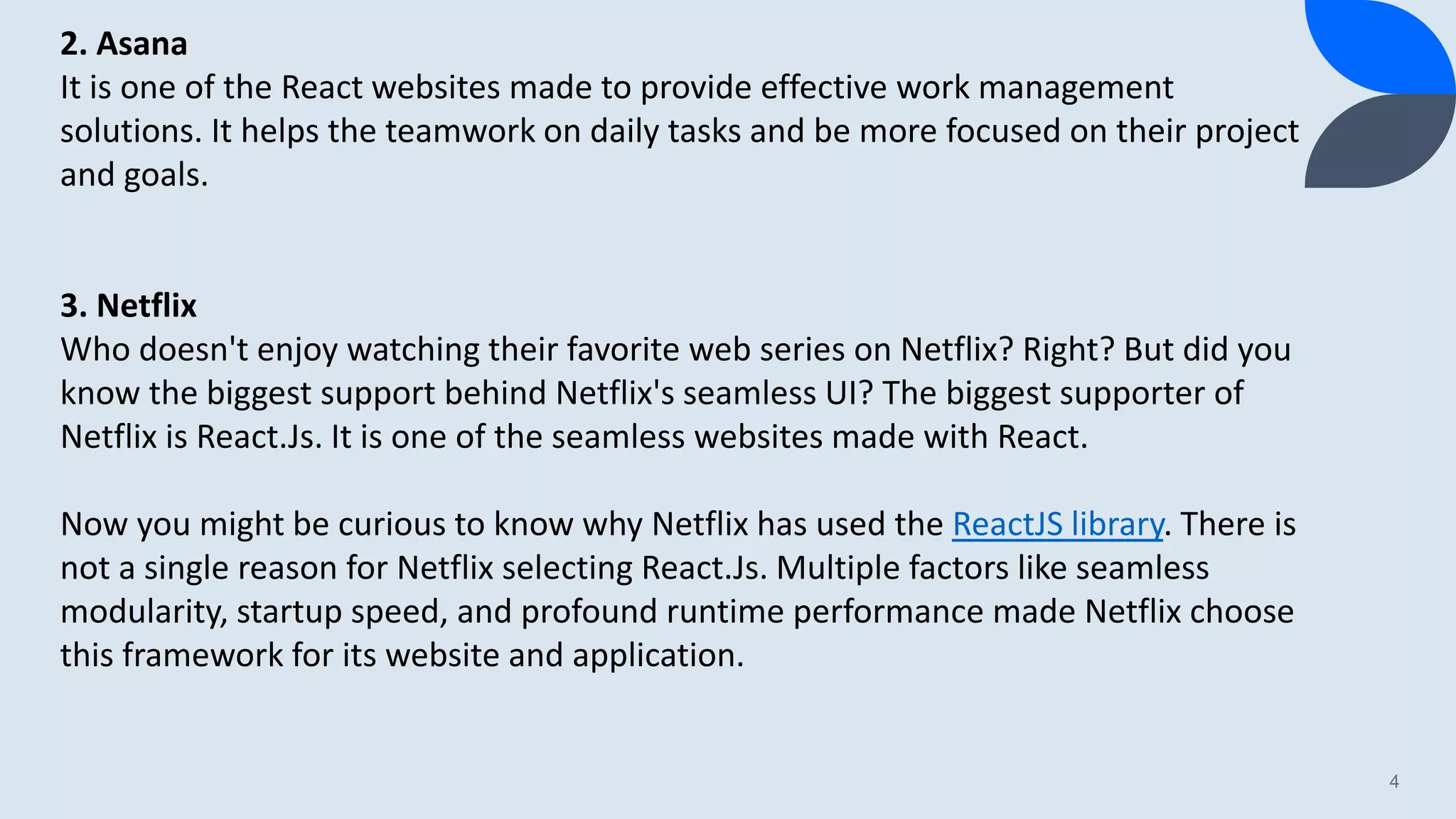 4 2. Asana It is one of the React websites made to provide effective work management solutions. It helps the teamwork on daily tasks and be more focused on their project and goals. 3. Netflix Who doesn't enjoy watching their favorite web series on Netflix? Right? But did you know the biggest support behind Netflix's seamless UI? The biggest supporter of Netflix is React.Js. It is one of the seamless websites made with React. Now you might be curious to know why Netflix has used the ReactJS library. There is not a single reason for Netflix selecting React.Js. Multiple factors like seamless modularity, startup speed, and profound runtime performance made Netflix choose this framework for its website and application. 