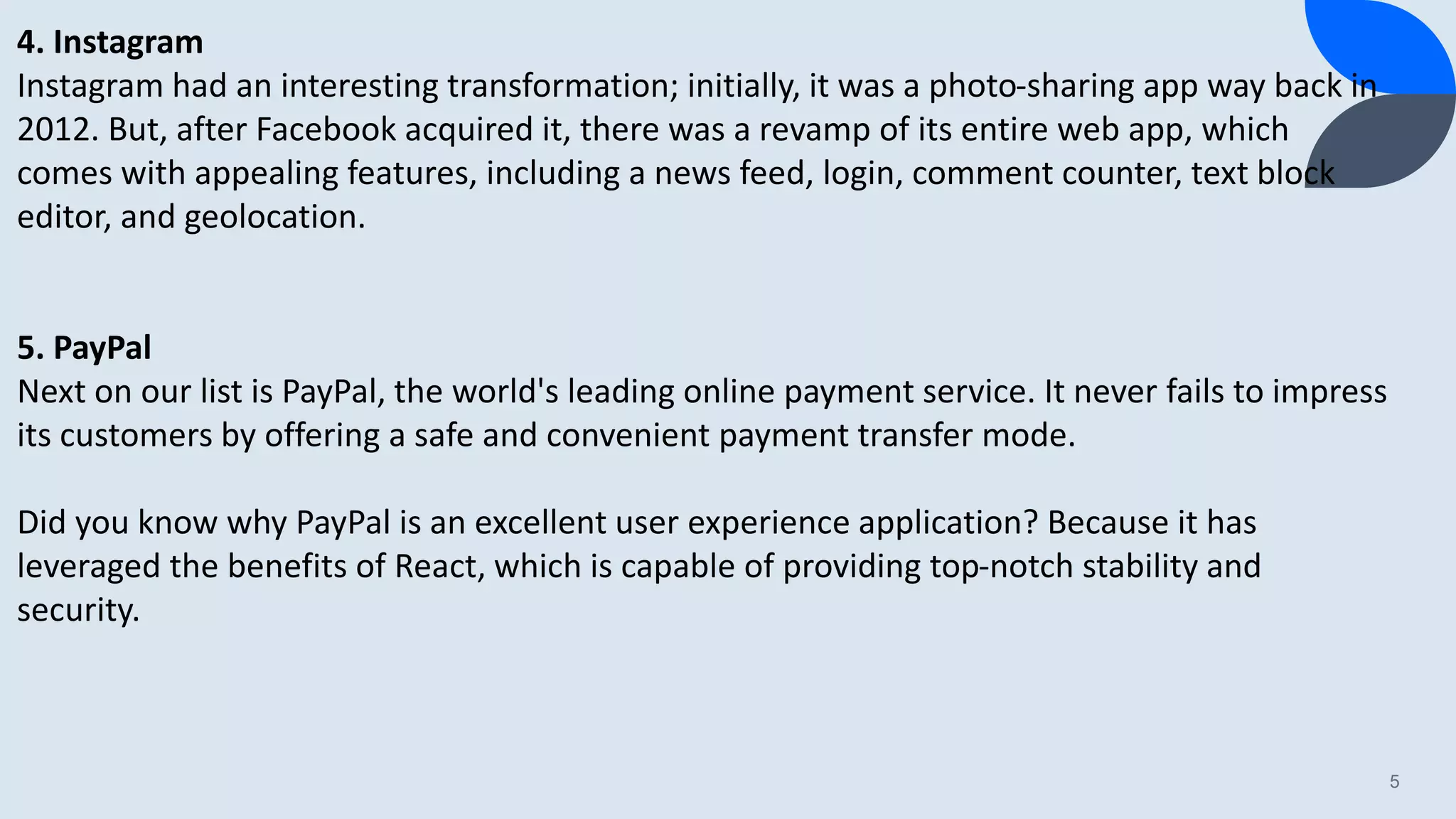 5 4. Instagram Instagram had an interesting transformation; initially, it was a photo-sharing app way back in 2012. But, after Facebook acquired it, there was a revamp of its entire web app, which comes with appealing features, including a news feed, login, comment counter, text block editor, and geolocation. 5. PayPal Next on our list is PayPal, the world's leading online payment service. It never fails to impress its customers by offering a safe and convenient payment transfer mode. Did you know why PayPal is an excellent user experience application? Because it has leveraged the benefits of React, which is capable of providing top-notch stability and security. 