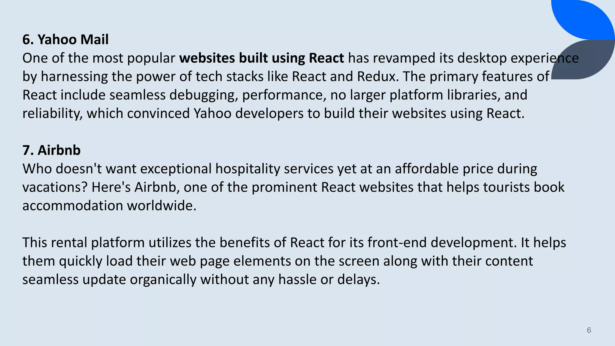 6 6. Yahoo Mail One of the most popular websites built using React has revamped its desktop experience by harnessing the power of tech stacks like React and Redux. The primary features of React include seamless debugging, performance, no larger platform libraries, and reliability, which convinced Yahoo developers to build their websites using React. 7. Airbnb Who doesn't want exceptional hospitality services yet at an affordable price during vacations? Here's Airbnb, one of the prominent React websites that helps tourists book accommodation worldwide. This rental platform utilizes the benefits of React for its front-end development. It helps them quickly load their web page elements on the screen along with their content seamless update organically without any hassle or delays. 
