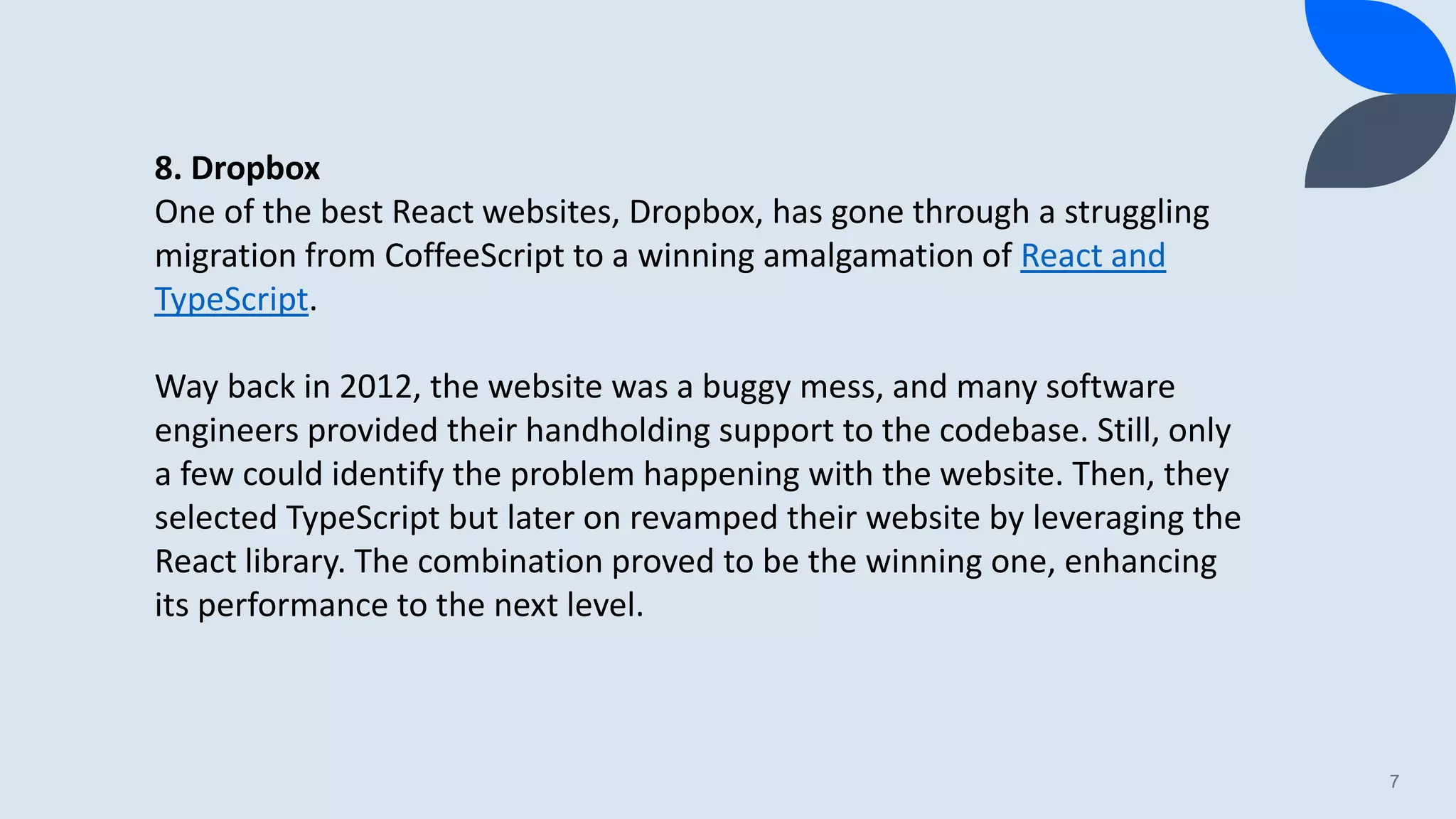 7 8. Dropbox One of the best React websites, Dropbox, has gone through a struggling migration from CoffeeScript to a winning amalgamation of React and TypeScript. Way back in 2012, the website was a buggy mess, and many software engineers provided their handholding support to the codebase. Still, only a few could identify the problem happening with the website. Then, they selected TypeScript but later on revamped their website by leveraging the React library. The combination proved to be the winning one, enhancing its performance to the next level. 