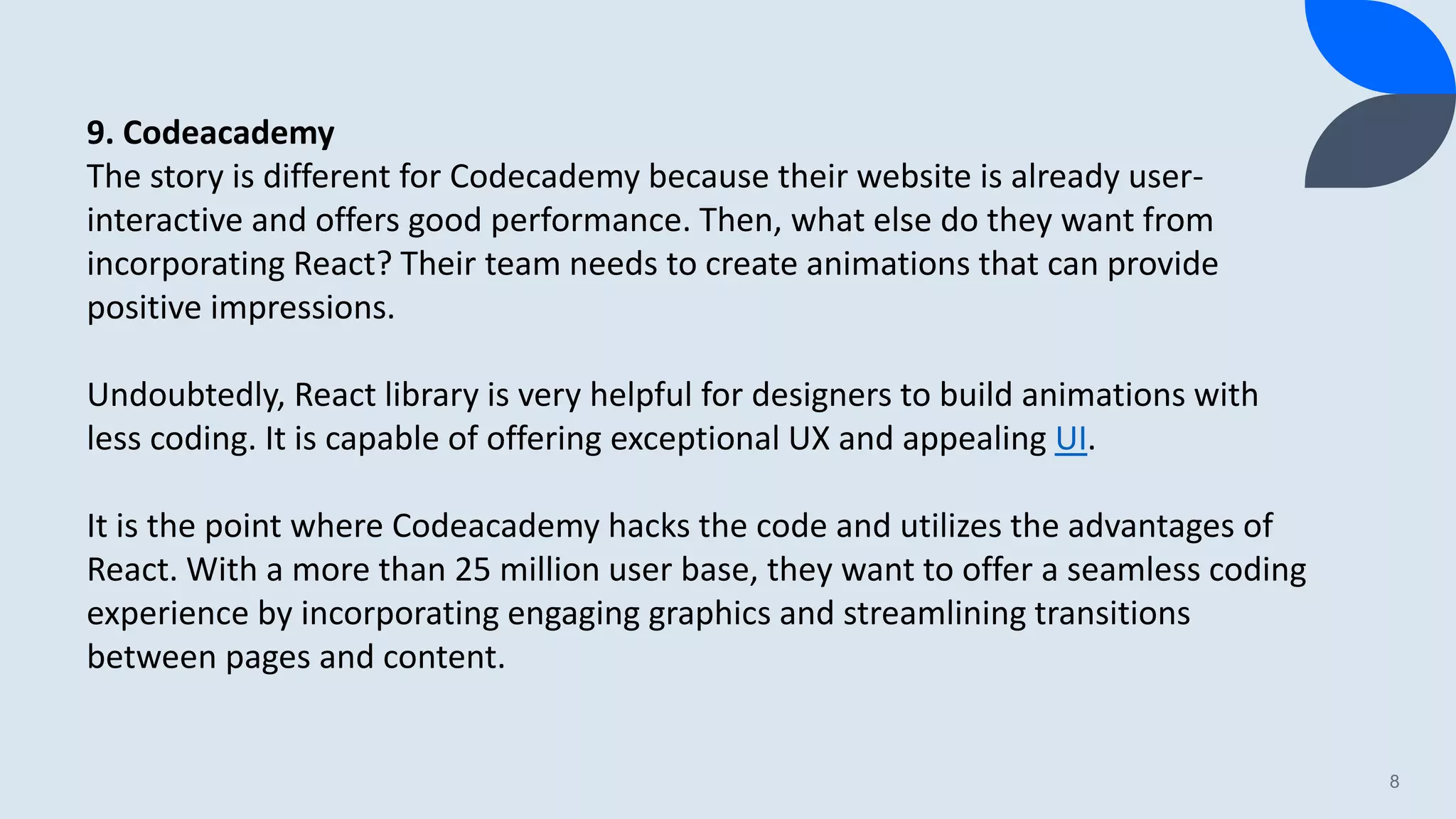 8 9. Codeacademy The story is different for Codecademy because their website is already user- interactive and offers good performance. Then, what else do they want from incorporating React? Their team needs to create animations that can provide positive impressions. Undoubtedly, React library is very helpful for designers to build animations with less coding. It is capable of offering exceptional UX and appealing UI. It is the point where Codeacademy hacks the code and utilizes the advantages of React. With a more than 25 million user base, they want to offer a seamless coding experience by incorporating engaging graphics and streamlining transitions between pages and content. 