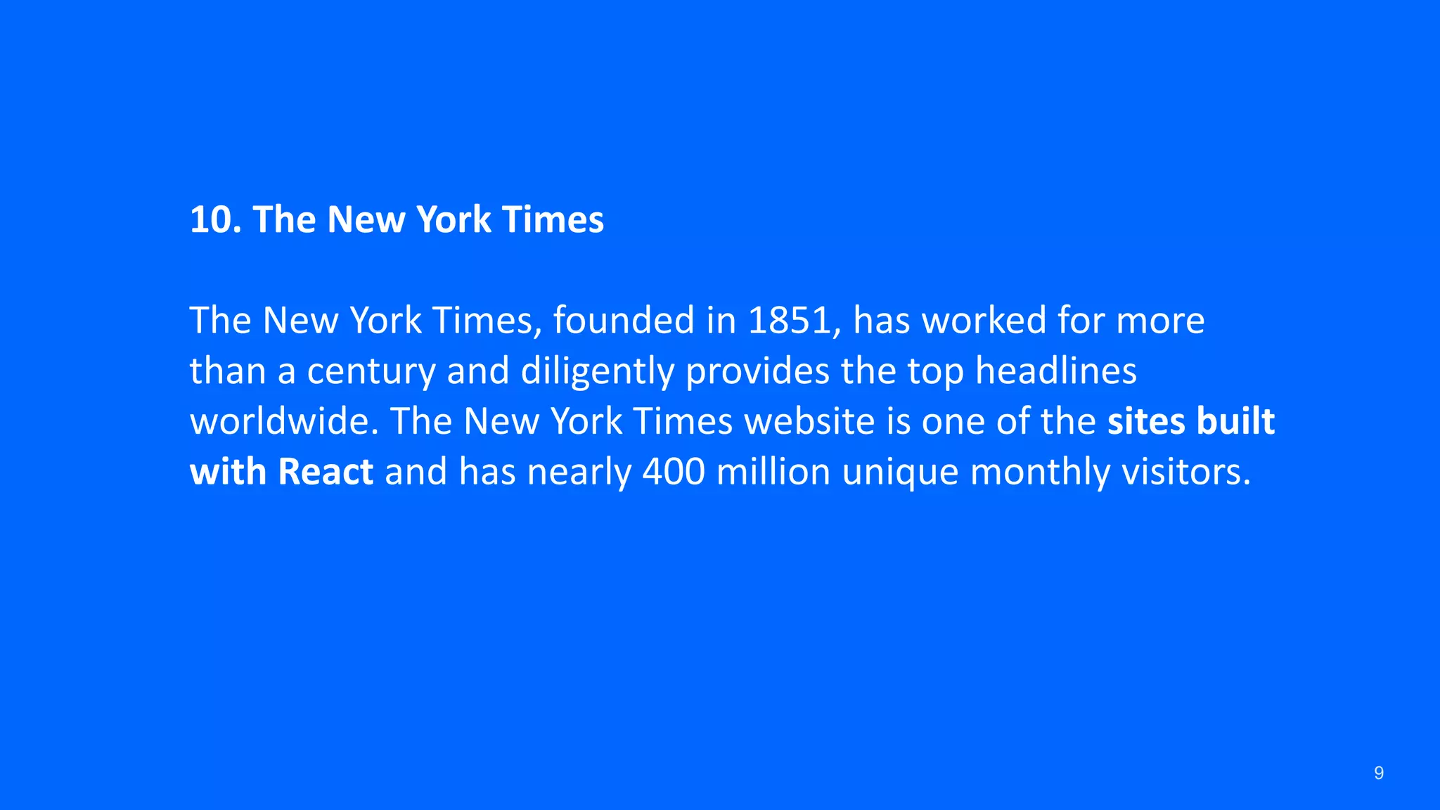 9 10. The New York Times The New York Times, founded in 1851, has worked for more than a century and diligently provides the top headlines worldwide. The New York Times website is one of the sites built with React and has nearly 400 million unique monthly visitors. 