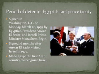  Signed in
  Washington, D.C. on
  Monday, March 26, 1979 by
  Egyptian President Anwar
  El Sedat and Israeli Prime
  Minister Menachem Begin.
 Signed 16 months after
  Anwar El Sadat visited
  Israel in 1977.
 Made Egypt the first Arab
  country to recognize Israel.
 