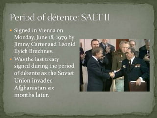  Signed in Vienna on
  Monday, June 18, 1979 by
  Jimmy Carter and Leonid
  Ilyich Brezhnev.
 Was the last treaty
  signed during the period
  of détente as the Soviet
 Union invaded
 Afghanistan six
 months later.
 