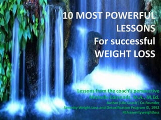 10 MOST POWERFUL
LESSONS
For successful
WEIGHT LOSS
Lessons from the coach’s perspective
Michelle Edmonds, M.A., M.Ed.
Author|Life Coach| Co-Founder
Serenity Weight Loss and Detoxification Program ©, 1992
FB/serenityweightloss
 