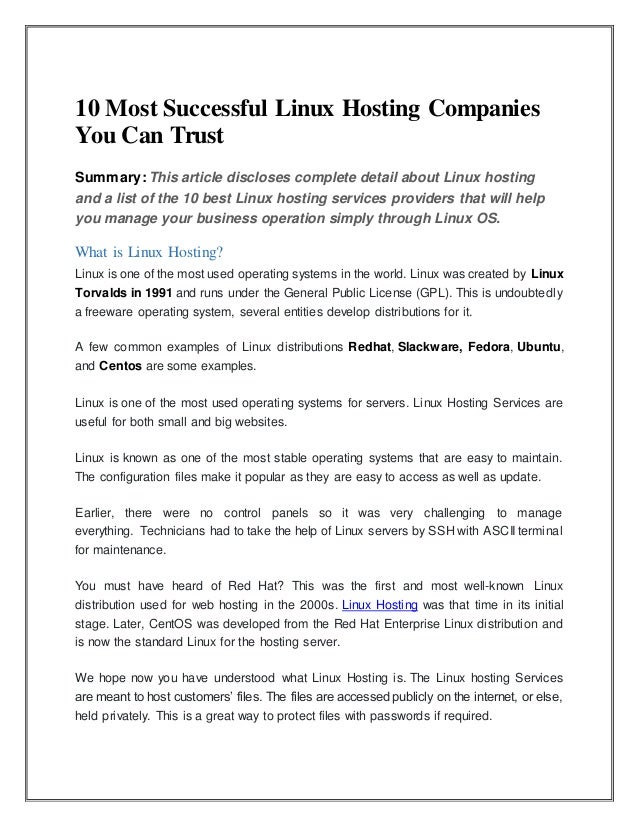 10 Most Successful Linux Hosting Companies
You Can Trust
Summary: This article discloses complete detail about Linux hosting
and a list of the 10 best Linux hosting services providers that will help
you manage your business operation simply through Linux OS.
What is Linux Hosting?
Linux is one of the most used operating systems in the world. Linux was created by Linux
Torvalds in 1991 and runs under the General Public License (GPL). This is undoubtedly
a freeware operating system, several entities develop distributions for it.
A few common examples of Linux distributions Redhat, Slackware, Fedora, Ubuntu,
and Centos are some examples.
Linux is one of the most used operating systems for servers. Linux Hosting Services are
useful for both small and big websites.
Linux is known as one of the most stable operating systems that are easy to maintain.
The configuration files make it popular as they are easy to access as well as update.
Earlier, there were no control panels so it was very challenging to manage
everything. Technicians had to take the help of Linux servers by SSH with ASCII terminal
for maintenance.
You must have heard of Red Hat? This was the first and most well-known Linux
distribution used for web hosting in the 2000s. Linux Hosting was that time in its initial
stage. Later, CentOS was developed from the Red Hat Enterprise Linux distribution and
is now the standard Linux for the hosting server.
We hope now you have understood what Linux Hosting is. The Linux hosting Services
are meant to host customers’ files. The files are accessed publicly on the internet, or else,
held privately. This is a great way to protect files with passwords if required.
 