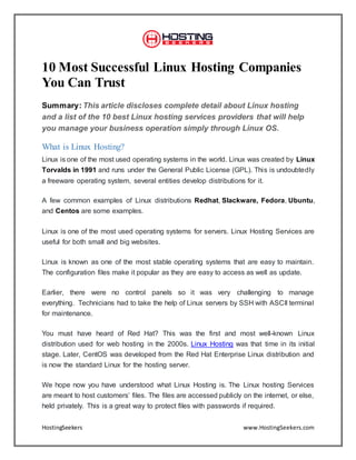 HostingSeekers www.HostingSeekers.com
10 Most Successful Linux Hosting Companies
You Can Trust
Summary: This article discloses complete detail about Linux hosting
and a list of the 10 best Linux hosting services providers that will help
you manage your business operation simply through Linux OS.
What is Linux Hosting?
Linux is one of the most used operating systems in the world. Linux was created by Linux
Torvalds in 1991 and runs under the General Public License (GPL). This is undoubtedly
a freeware operating system, several entities develop distributions for it.
A few common examples of Linux distributions Redhat, Slackware, Fedora, Ubuntu,
and Centos are some examples.
Linux is one of the most used operating systems for servers. Linux Hosting Services are
useful for both small and big websites.
Linux is known as one of the most stable operating systems that are easy to maintain.
The configuration files make it popular as they are easy to access as well as update.
Earlier, there were no control panels so it was very challenging to manage
everything. Technicians had to take the help of Linux servers by SSH with ASCII terminal
for maintenance.
You must have heard of Red Hat? This was the first and most well-known Linux
distribution used for web hosting in the 2000s. Linux Hosting was that time in its initial
stage. Later, CentOS was developed from the Red Hat Enterprise Linux distribution and
is now the standard Linux for the hosting server.
We hope now you have understood what Linux Hosting is. The Linux hosting Services
are meant to host customers’ files. The files are accessed publicly on the internet, or else,
held privately. This is a great way to protect files with passwords if required.
 