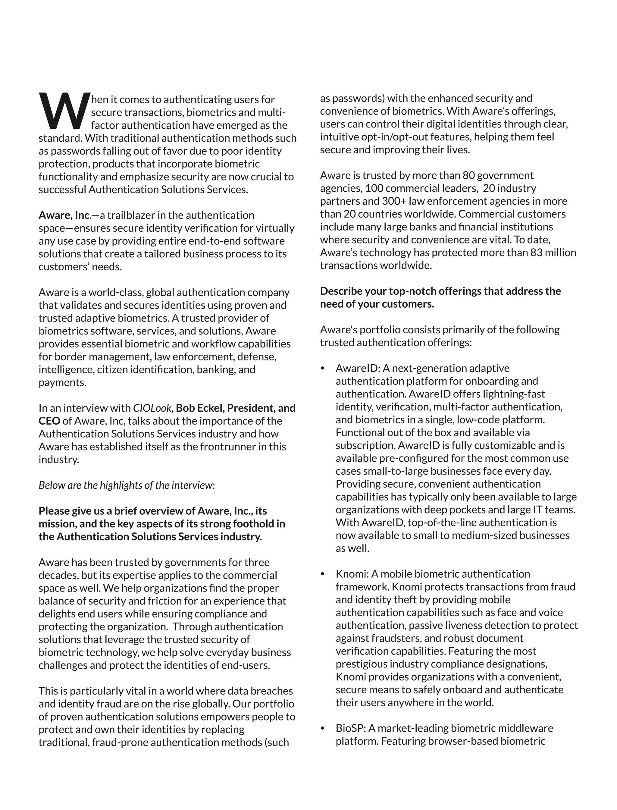 hen it comes to authenticating users for
Wsecure transactions, biometrics and multi-
factor authentication have emerged as the
standard. With traditional authentication methods such
as passwords falling out of favor due to poor identity
protection, products that incorporate biometric
functionality and emphasize security are now crucial to
successful Authentication Solutions Services.
Aware, Inc.—a trailblazer in the authentication
space—ensures secure identity veriﬁcation for virtually
any use case by providing entire end-to-end software
solutions that create a tailored business process to its
customers’ needs.
Aware is a world-class, global authentication company
that validates and secures identities using proven and
trusted adaptive biometrics. A trusted provider of
biometrics software, services, and solutions, Aware
provides essential biometric and workﬂow capabilities
for border management, law enforcement, defense,
intelligence, citizen identiﬁcation, banking, and
payments.
In an interview with CIOLook, Bob Eckel, President, and
CEO of Aware, Inc, talks about the importance of the
Authentication Solutions Services industry and how
Aware has established itself as the frontrunner in this
industry.
Below are the highlights of the interview:
Please give us a brief overview of Aware, Inc., its
mission, and the key aspects of its strong foothold in
the Authentication Solutions Services industry.
Aware has been trusted by governments for three
decades, but its expertise applies to the commercial
space as well. We help organizations ﬁnd the proper
balance of security and friction for an experience that
delights end users while ensuring compliance and
protecting the organization. Through authentication
solutions that leverage the trusted security of
biometric technology, we help solve everyday business
challenges and protect the identities of end-users.
This is particularly vital in a world where data breaches
and identity fraud are on the rise globally. Our portfolio
of proven authentication solutions empowers people to
protect and own their identities by replacing
traditional, fraud-prone authentication methods (such
as passwords) with the enhanced security and
convenience of biometrics. With Aware’s offerings,
users can control their digital identities through clear,
intuitive opt-in/opt-out features, helping them feel
secure and improving their lives.
Aware is trusted by more than 80 government
agencies, 100 commercial leaders, 20 industry
partners and 300+ law enforcement agencies in more
than 20 countries worldwide. Commercial customers
include many large banks and ﬁnancial institutions
where security and convenience are vital. To date,
Aware’s technology has protected more than 83 million
transactions worldwide.
Describe your top-notch offerings that address the
need of your customers.
Aware's portfolio consists primarily of the following
trusted authentication offerings:
Ÿ AwareID: A next-generation adaptive
authentication platform for onboarding and
authentication. AwareID offers lightning-fast
identity, veriﬁcation, multi-factor authentication,
and biometrics in a single, low-code platform.
Functional out of the box and available via
subscription, AwareID is fully customizable and is
available pre-conﬁgured for the most common use
cases small-to-large businesses face every day.
Providing secure, convenient authentication
capabilities has typically only been available to large
organizations with deep pockets and large IT teams.
With AwareID, top-of-the-line authentication is
now available to small to medium-sized businesses
as well.
Ÿ Knomi: A mobile biometric authentication
framework. Knomi protects transactions from fraud
and identity theft by providing mobile
authentication capabilities such as face and voice
authentication, passive liveness detection to protect
against fraudsters, and robust document
veriﬁcation capabilities. Featuring the most
prestigious industry compliance designations,
Knomi provides organizations with a convenient,
secure means to safely onboard and authenticate
their users anywhere in the world.
Ÿ BioSP: A market-leading biometric middleware
platform. Featuring browser-based biometric
 