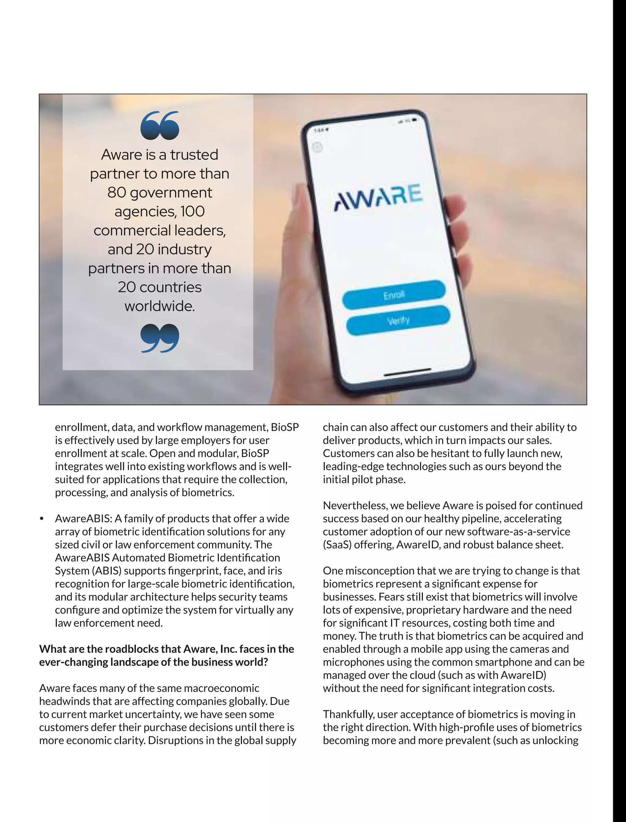 enrollment, data, and workﬂow management, BioSP
is effectively used by large employers for user
enrollment at scale. Open and modular, BioSP
integrates well into existing workﬂows and is well-
suited for applications that require the collection,
processing, and analysis of biometrics.
Ÿ AwareABIS: A family of products that offer a wide
array of biometric identiﬁcation solutions for any
sized civil or law enforcement community. The
AwareABIS Automated Biometric Identiﬁcation
System (ABIS) supports ﬁngerprint, face, and iris
recognition for large-scale biometric identiﬁcation,
and its modular architecture helps security teams
conﬁgure and optimize the system for virtually any
law enforcement need.
What are the roadblocks that Aware, Inc. faces in the
ever-changing landscape of the business world?
Aware faces many of the same macroeconomic
headwinds that are affecting companies globally. Due
to current market uncertainty, we have seen some
customers defer their purchase decisions until there is
more economic clarity. Disruptions in the global supply
chain can also affect our customers and their ability to
deliver products, which in turn impacts our sales.
Customers can also be hesitant to fully launch new,
leading-edge technologies such as ours beyond the
initial pilot phase.
Nevertheless, we believe Aware is poised for continued
success based on our healthy pipeline, accelerating
customer adoption of our new software-as-a-service
(SaaS) offering, AwareID, and robust balance sheet.
One misconception that we are trying to change is that
biometrics represent a signiﬁcant expense for
businesses. Fears still exist that biometrics will involve
lots of expensive, proprietary hardware and the need
for signiﬁcant IT resources, costing both time and
money. The truth is that biometrics can be acquired and
enabled through a mobile app using the cameras and
microphones using the common smartphone and can be
managed over the cloud (such as with AwareID)
without the need for signiﬁcant integration costs.
Thankfully, user acceptance of biometrics is moving in
the right direction. With high-proﬁle uses of biometrics
becoming more and more prevalent (such as unlocking
Aware is a trusted
partner to more than
80 government
agencies, 100
commercial leaders,
and 20 industry
partners in more than
20 countries
worldwide.
 