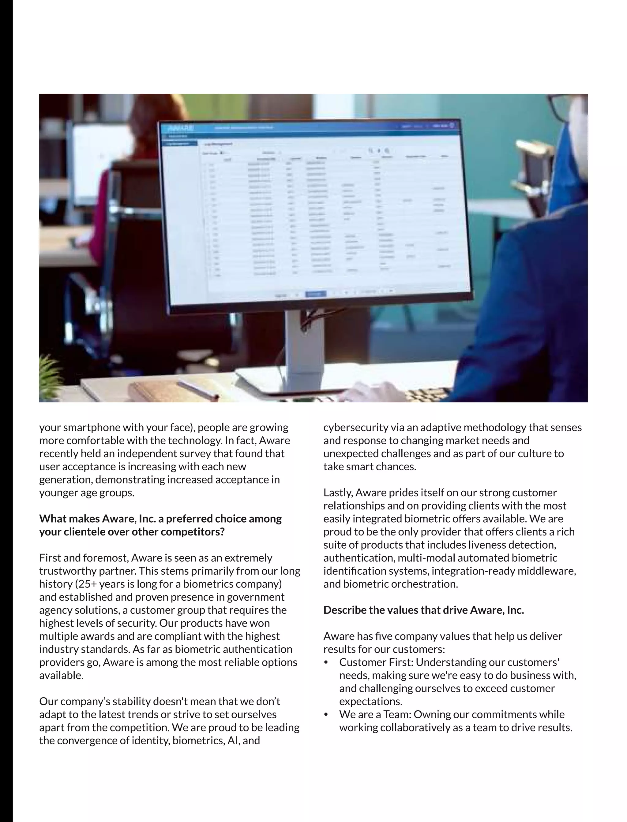 your smartphone with your face), people are growing
more comfortable with the technology. In fact, Aware
recently held an independent survey that found that
user acceptance is increasing with each new
generation, demonstrating increased acceptance in
younger age groups.
What makes Aware, Inc. a preferred choice among
your clientele over other competitors?
First and foremost, Aware is seen as an extremely
trustworthy partner. This stems primarily from our long
history (25+ years is long for a biometrics company)
and established and proven presence in government
agency solutions, a customer group that requires the
highest levels of security. Our products have won
multiple awards and are compliant with the highest
industry standards. As far as biometric authentication
providers go, Aware is among the most reliable options
available.
Our company’s stability doesn't mean that we don’t
adapt to the latest trends or strive to set ourselves
apart from the competition. We are proud to be leading
the convergence of identity, biometrics, AI, and
cybersecurity via an adaptive methodology that senses
and response to changing market needs and
unexpected challenges and as part of our culture to
take smart chances.
Lastly, Aware prides itself on our strong customer
relationships and on providing clients with the most
easily integrated biometric offers available. We are
proud to be the only provider that offers clients a rich
suite of products that includes liveness detection,
authentication, multi-modal automated biometric
identiﬁcation systems, integration-ready middleware,
and biometric orchestration.
Describe the values that drive Aware, Inc.
Aware has ﬁve company values that help us deliver
results for our customers:
Ÿ Customer First: Understanding our customers'
needs, making sure we're easy to do business with,
and challenging ourselves to exceed customer
expectations.
Ÿ We are a Team: Owning our commitments while
working collaboratively as a team to drive results.
 