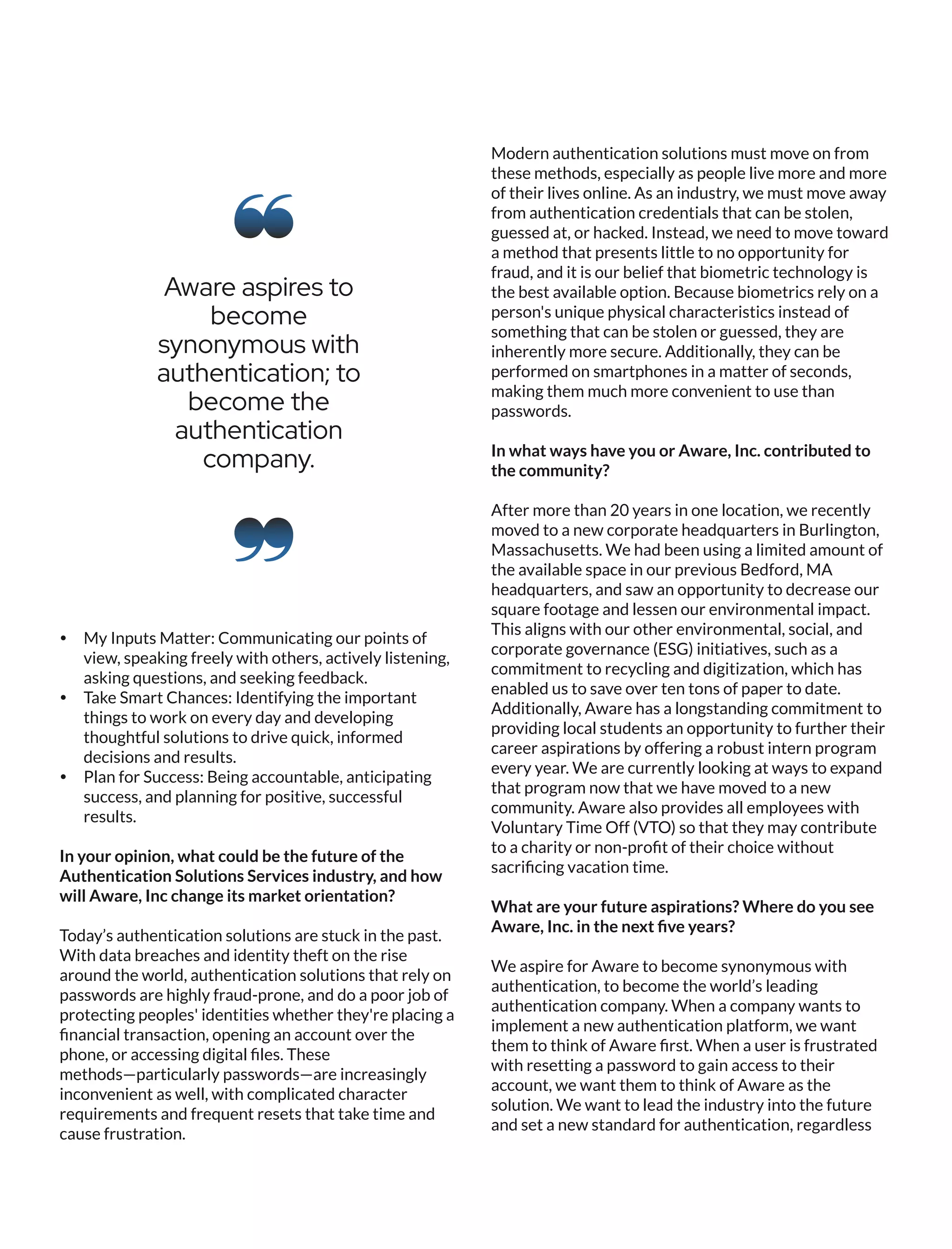 Ÿ My Inputs Matter: Communicating our points of
view, speaking freely with others, actively listening,
asking questions, and seeking feedback.
Ÿ Take Smart Chances: Identifying the important
things to work on every day and developing
thoughtful solutions to drive quick, informed
decisions and results.
Ÿ Plan for Success: Being accountable, anticipating
success, and planning for positive, successful
results.
In your opinion, what could be the future of the
Authentication Solutions Services industry, and how
will Aware, Inc change its market orientation?
Today’s authentication solutions are stuck in the past.
With data breaches and identity theft on the rise
around the world, authentication solutions that rely on
passwords are highly fraud-prone, and do a poor job of
protecting peoples' identities whether they're placing a
ﬁnancial transaction, opening an account over the
phone, or accessing digital ﬁles. These
methods—particularly passwords—are increasingly
inconvenient as well, with complicated character
requirements and frequent resets that take time and
cause frustration.
Modern authentication solutions must move on from
these methods, especially as people live more and more
of their lives online. As an industry, we must move away
from authentication credentials that can be stolen,
guessed at, or hacked. Instead, we need to move toward
a method that presents little to no opportunity for
fraud, and it is our belief that biometric technology is
the best available option. Because biometrics rely on a
person's unique physical characteristics instead of
something that can be stolen or guessed, they are
inherently more secure. Additionally, they can be
performed on smartphones in a matter of seconds,
making them much more convenient to use than
passwords.
In what ways have you or Aware, Inc. contributed to
the community?
After more than 20 years in one location, we recently
moved to a new corporate headquarters in Burlington,
Massachusetts. We had been using a limited amount of
the available space in our previous Bedford, MA
headquarters, and saw an opportunity to decrease our
square footage and lessen our environmental impact.
This aligns with our other environmental, social, and
corporate governance (ESG) initiatives, such as a
commitment to recycling and digitization, which has
enabled us to save over ten tons of paper to date.
Additionally, Aware has a longstanding commitment to
providing local students an opportunity to further their
career aspirations by offering a robust intern program
every year. We are currently looking at ways to expand
that program now that we have moved to a new
community. Aware also provides all employees with
Voluntary Time Off (VTO) so that they may contribute
to a charity or non-proﬁt of their choice without
sacriﬁcing vacation time.
What are your future aspirations? Where do you see
Aware, Inc. in the next ﬁve years?
We aspire for Aware to become synonymous with
authentication, to become the world’s leading
authentication company. When a company wants to
implement a new authentication platform, we want
them to think of Aware ﬁrst. When a user is frustrated
with resetting a password to gain access to their
account, we want them to think of Aware as the
solution. We want to lead the industry into the future
and set a new standard for authentication, regardless
Aware aspires to
become
synonymous with
authentication; to
become the
authentication
company.
 
