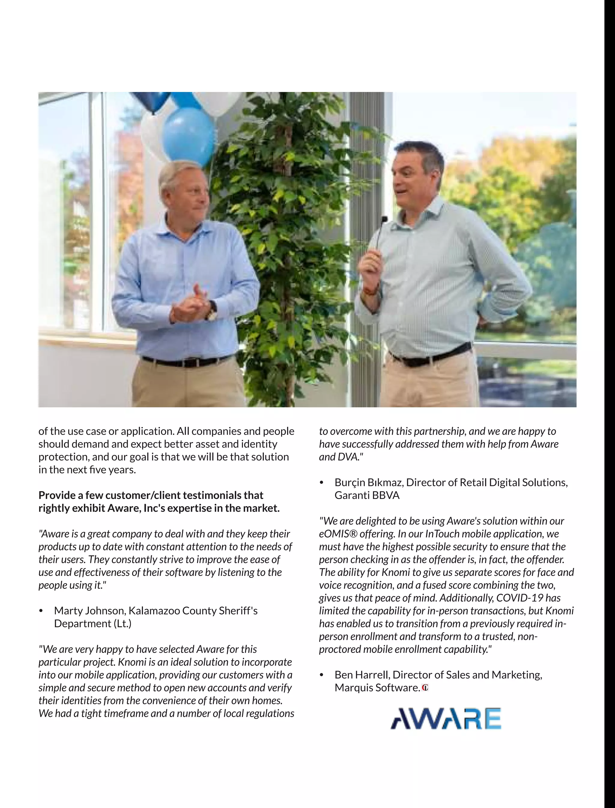 of the use case or application. All companies and people
should demand and expect better asset and identity
protection, and our goal is that we will be that solution
in the next ﬁve years.
Provide a few customer/client testimonials that
rightly exhibit Aware, Inc's expertise in the market.
"Aware is a great company to deal with and they keep their
products up to date with constant attention to the needs of
their users. They constantly strive to improve the ease of
use and effectiveness of their software by listening to the
people using it."
Ÿ Marty Johnson, Kalamazoo County Sheriff's
Department (Lt.)
"We are very happy to have selected Aware for this
particular project. Knomi is an ideal solution to incorporate
into our mobile application, providing our customers with a
simple and secure method to open new accounts and verify
their identities from the convenience of their own homes.
We had a tight timeframe and a number of local regulations
to overcome with this partnership, and we are happy to
have successfully addressed them with help from Aware
and DVA."
Ÿ Burçin Bıkmaz, Director of Retail Digital Solutions,
Garanti BBVA
"We are delighted to be using Aware's solution within our
eOMIS® offering. In our InTouch mobile application, we
must have the highest possible security to ensure that the
person checking in as the offender is, in fact, the offender.
The ability for Knomi to give us separate scores for face and
voice recognition, and a fused score combining the two,
gives us that peace of mind. Additionally, COVID-19 has
limited the capability for in-person transactions, but Knomi
has enabled us to transition from a previously required in-
person enrollment and transform to a trusted, non-
proctored mobile enrollment capability."
Ÿ Ben Harrell, Director of Sales and Marketing,
Marquis Software.
 