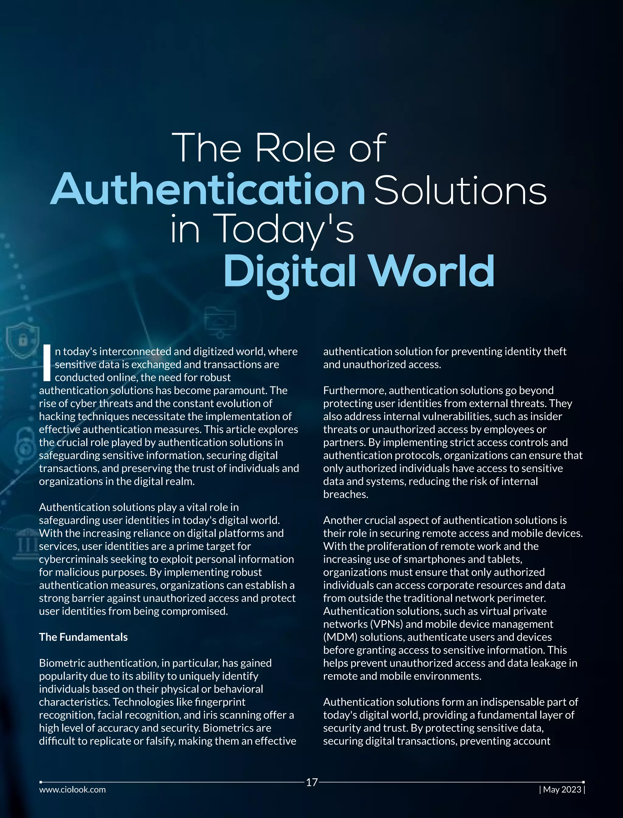 The Role of
Authentication Solutions
in Today's
Digital World
n today's interconnected and digitized world, where
Isensitive data is exchanged and transactions are
conducted online, the need for robust
authentication solutions has become paramount. The
rise of cyber threats and the constant evolution of
hacking techniques necessitate the implementation of
effective authentication measures. This article explores
the crucial role played by authentication solutions in
safeguarding sensitive information, securing digital
transactions, and preserving the trust of individuals and
organizations in the digital realm.
Authentication solutions play a vital role in
safeguarding user identities in today's digital world.
With the increasing reliance on digital platforms and
services, user identities are a prime target for
cybercriminals seeking to exploit personal information
for malicious purposes. By implementing robust
authentication measures, organizations can establish a
strong barrier against unauthorized access and protect
user identities from being compromised.
The Fundamentals
Biometric authentication, in particular, has gained
popularity due to its ability to uniquely identify
individuals based on their physical or behavioral
characteristics. Technologies like ﬁngerprint
recognition, facial recognition, and iris scanning offer a
high level of accuracy and security. Biometrics are
difﬁcult to replicate or falsify, making them an effective
authentication solution for preventing identity theft
and unauthorized access.
Furthermore, authentication solutions go beyond
protecting user identities from external threats. They
also address internal vulnerabilities, such as insider
threats or unauthorized access by employees or
partners. By implementing strict access controls and
authentication protocols, organizations can ensure that
only authorized individuals have access to sensitive
data and systems, reducing the risk of internal
breaches.
Another crucial aspect of authentication solutions is
their role in securing remote access and mobile devices.
With the proliferation of remote work and the
increasing use of smartphones and tablets,
organizations must ensure that only authorized
individuals can access corporate resources and data
from outside the traditional network perimeter.
Authentication solutions, such as virtual private
networks (VPNs) and mobile device management
(MDM) solutions, authenticate users and devices
before granting access to sensitive information. This
helps prevent unauthorized access and data leakage in
remote and mobile environments.
Authentication solutions form an indispensable part of
today's digital world, providing a fundamental layer of
security and trust. By protecting sensitive data,
securing digital transactions, preventing account
www.ciolook.com | May 2023 |
17
 