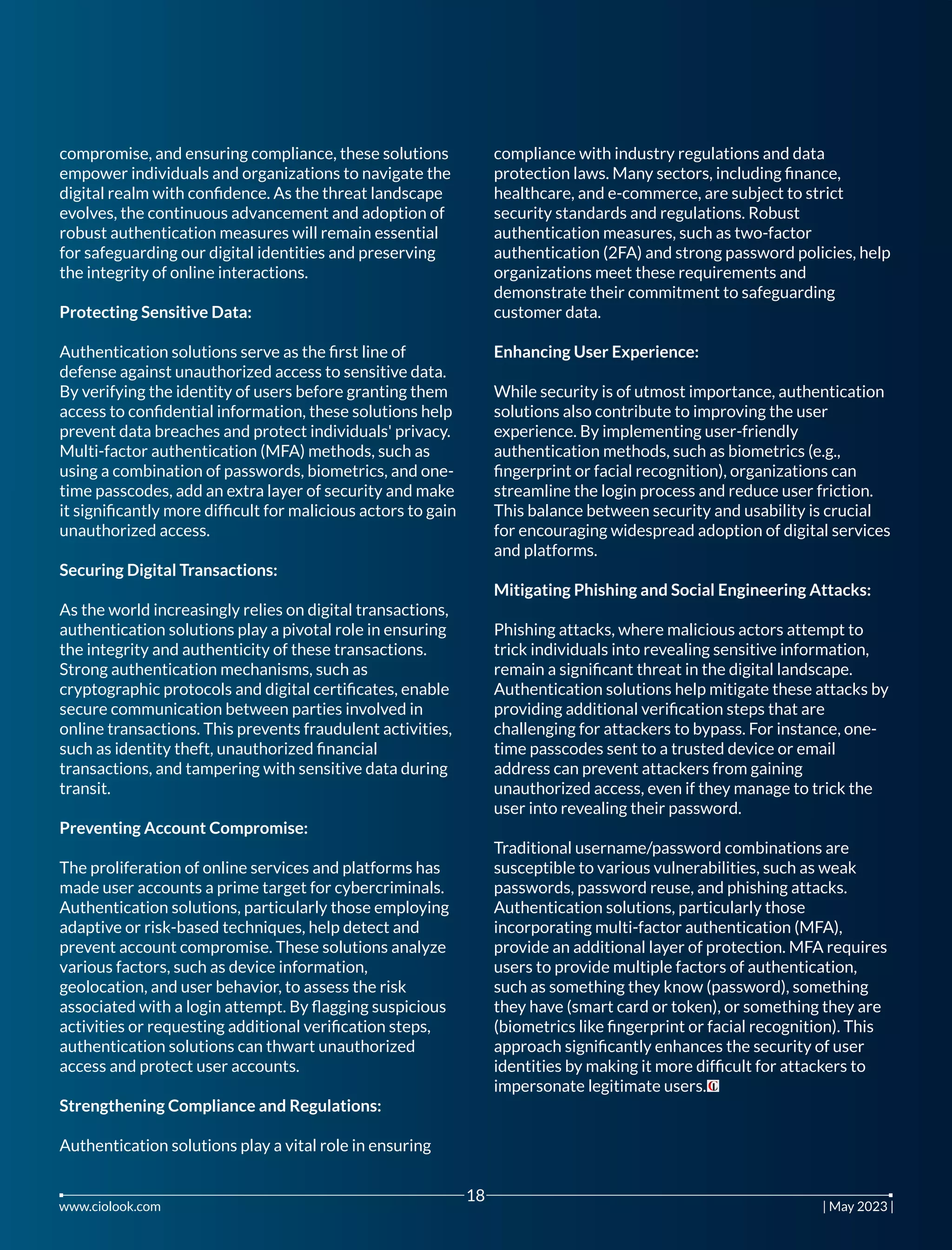 compromise, and ensuring compliance, these solutions
empower individuals and organizations to navigate the
digital realm with conﬁdence. As the threat landscape
evolves, the continuous advancement and adoption of
robust authentication measures will remain essential
for safeguarding our digital identities and preserving
the integrity of online interactions.
Protecting Sensitive Data:
Authentication solutions serve as the ﬁrst line of
defense against unauthorized access to sensitive data.
By verifying the identity of users before granting them
access to conﬁdential information, these solutions help
prevent data breaches and protect individuals' privacy.
Multi-factor authentication (MFA) methods, such as
using a combination of passwords, biometrics, and one-
time passcodes, add an extra layer of security and make
it signiﬁcantly more difﬁcult for malicious actors to gain
unauthorized access.
Securing Digital Transactions:
As the world increasingly relies on digital transactions,
authentication solutions play a pivotal role in ensuring
the integrity and authenticity of these transactions.
Strong authentication mechanisms, such as
cryptographic protocols and digital certiﬁcates, enable
secure communication between parties involved in
online transactions. This prevents fraudulent activities,
such as identity theft, unauthorized ﬁnancial
transactions, and tampering with sensitive data during
transit.
Preventing Account Compromise:
The proliferation of online services and platforms has
made user accounts a prime target for cybercriminals.
Authentication solutions, particularly those employing
adaptive or risk-based techniques, help detect and
prevent account compromise. These solutions analyze
various factors, such as device information,
geolocation, and user behavior, to assess the risk
associated with a login attempt. By ﬂagging suspicious
activities or requesting additional veriﬁcation steps,
authentication solutions can thwart unauthorized
access and protect user accounts.
Strengthening Compliance and Regulations:
Authentication solutions play a vital role in ensuring
compliance with industry regulations and data
protection laws. Many sectors, including ﬁnance,
healthcare, and e-commerce, are subject to strict
security standards and regulations. Robust
authentication measures, such as two-factor
authentication (2FA) and strong password policies, help
organizations meet these requirements and
demonstrate their commitment to safeguarding
customer data.
Enhancing User Experience:
While security is of utmost importance, authentication
solutions also contribute to improving the user
experience. By implementing user-friendly
authentication methods, such as biometrics (e.g.,
ﬁngerprint or facial recognition), organizations can
streamline the login process and reduce user friction.
This balance between security and usability is crucial
for encouraging widespread adoption of digital services
and platforms.
Mitigating Phishing and Social Engineering Attacks:
Phishing attacks, where malicious actors attempt to
trick individuals into revealing sensitive information,
remain a signiﬁcant threat in the digital landscape.
Authentication solutions help mitigate these attacks by
providing additional veriﬁcation steps that are
challenging for attackers to bypass. For instance, one-
time passcodes sent to a trusted device or email
address can prevent attackers from gaining
unauthorized access, even if they manage to trick the
user into revealing their password.
Traditional username/password combinations are
susceptible to various vulnerabilities, such as weak
passwords, password reuse, and phishing attacks.
Authentication solutions, particularly those
incorporating multi-factor authentication (MFA),
provide an additional layer of protection. MFA requires
users to provide multiple factors of authentication,
such as something they know (password), something
they have (smart card or token), or something they are
(biometrics like ﬁngerprint or facial recognition). This
approach signiﬁcantly enhances the security of user
identities by making it more difﬁcult for attackers to
impersonate legitimate users.
www.ciolook.com | May 2023 |
18
 
