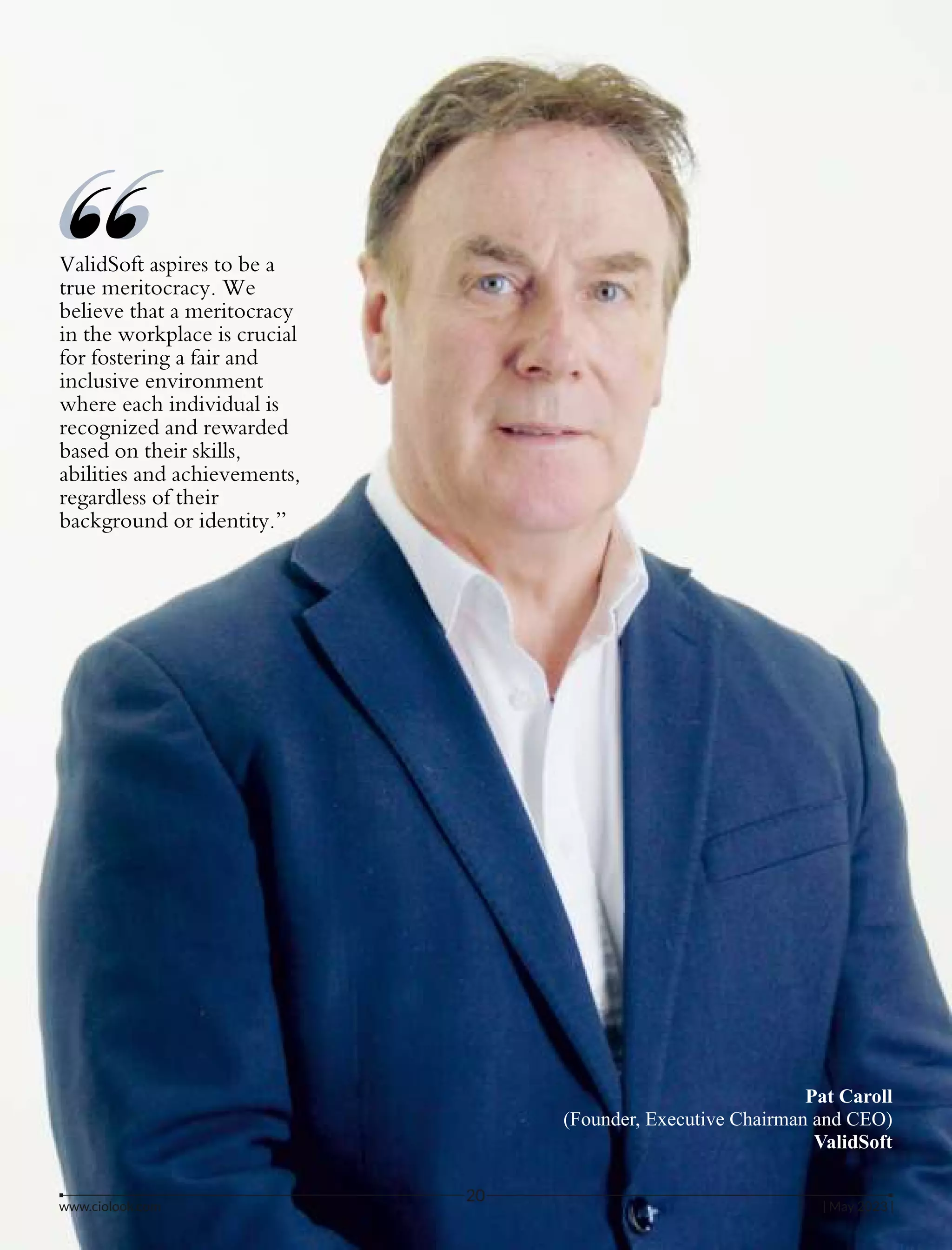 ValidSoft aspires to be a
true meritocracy. We
believe that a meritocracy
in the workplace is crucial
for fostering a fair and
inclusive environment
where each individual is
recognized and rewarded
based on their skills,
abilities and achievements,
regardless of their
background or identity.”
“
“
Pat Caroll
(Founder, Executive Chairman and CEO)
ValidSoft
www.ciolook.com | May 2023 |
20
 