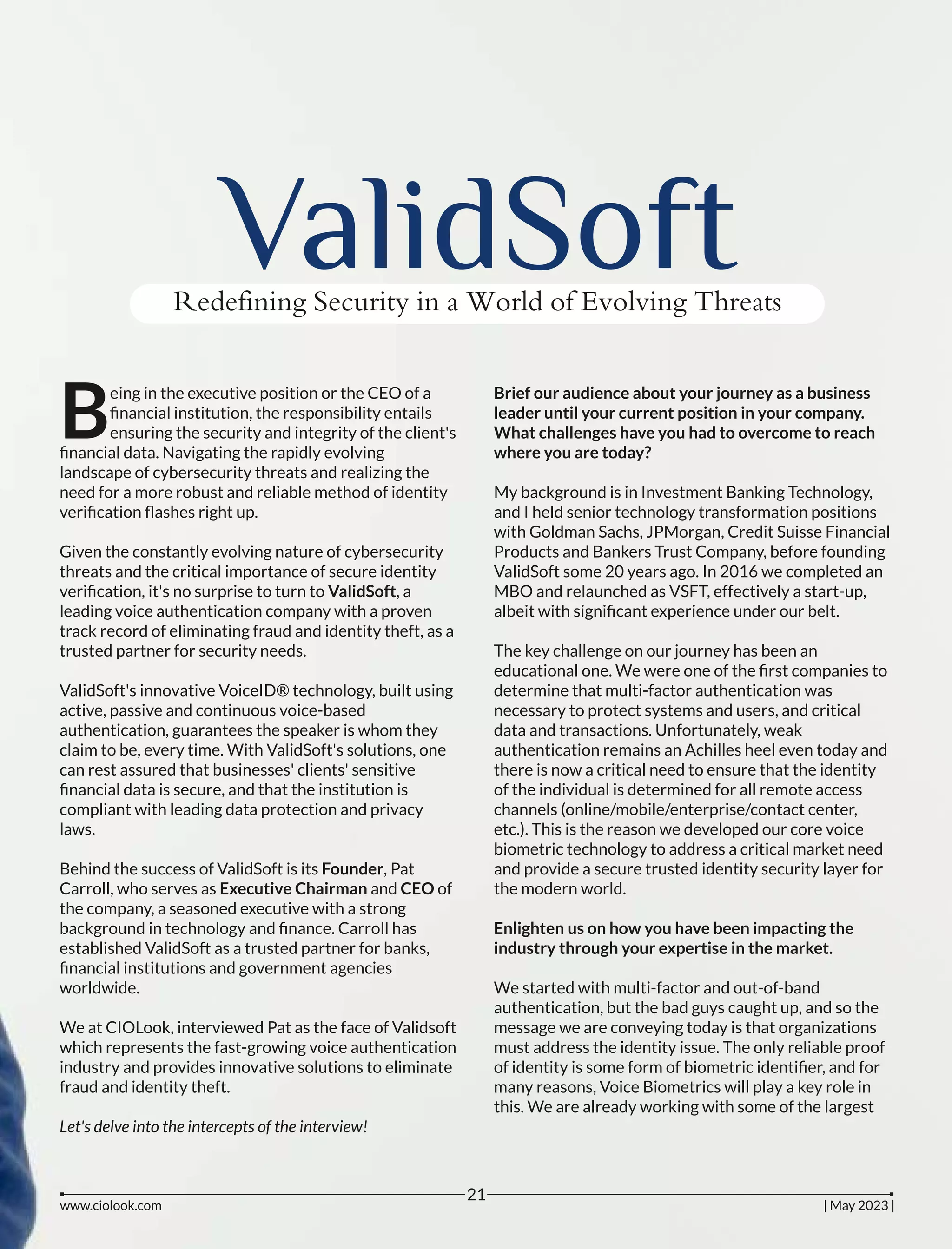 ValidSoft
Redefining Security in a World of Evolving Threats
eing in the executive position or the CEO of a
Bﬁnancial institution, the responsibility entails
ensuring the security and integrity of the client's
ﬁnancial data. Navigating the rapidly evolving
landscape of cybersecurity threats and realizing the
need for a more robust and reliable method of identity
veriﬁcation ﬂashes right up.
Given the constantly evolving nature of cybersecurity
threats and the critical importance of secure identity
veriﬁcation, it's no surprise to turn to ValidSoft, a
leading voice authentication company with a proven
track record of eliminating fraud and identity theft, as a
trusted partner for security needs.
ValidSoft's innovative VoiceID® technology, built using
active, passive and continuous voice-based
authentication, guarantees the speaker is whom they
claim to be, every time. With ValidSoft's solutions, one
can rest assured that businesses' clients' sensitive
ﬁnancial data is secure, and that the institution is
compliant with leading data protection and privacy
laws.
Behind the success of ValidSoft is its Founder, Pat
Carroll, who serves as Executive Chairman and CEO of
the company, a seasoned executive with a strong
background in technology and ﬁnance. Carroll has
established ValidSoft as a trusted partner for banks,
ﬁnancial institutions and government agencies
worldwide.
We at CIOLook, interviewed Pat as the face of Validsoft
which represents the fast-growing voice authentication
industry and provides innovative solutions to eliminate
fraud and identity theft.
Let's delve into the intercepts of the interview!
Brief our audience about your journey as a business
leader until your current position in your company.
What challenges have you had to overcome to reach
where you are today?
My background is in Investment Banking Technology,
and I held senior technology transformation positions
with Goldman Sachs, JPMorgan, Credit Suisse Financial
Products and Bankers Trust Company, before founding
ValidSoft some 20 years ago. In 2016 we completed an
MBO and relaunched as VSFT, effectively a start-up,
albeit with signiﬁcant experience under our belt.
The key challenge on our journey has been an
educational one. We were one of the ﬁrst companies to
determine that multi-factor authentication was
necessary to protect systems and users, and critical
data and transactions. Unfortunately, weak
authentication remains an Achilles heel even today and
there is now a critical need to ensure that the identity
of the individual is determined for all remote access
channels (online/mobile/enterprise/contact center,
etc.). This is the reason we developed our core voice
biometric technology to address a critical market need
and provide a secure trusted identity security layer for
the modern world.
Enlighten us on how you have been impacting the
industry through your expertise in the market.
We started with multi-factor and out-of-band
authentication, but the bad guys caught up, and so the
message we are conveying today is that organizations
must address the identity issue. The only reliable proof
of identity is some form of biometric identiﬁer, and for
many reasons, Voice Biometrics will play a key role in
this. We are already working with some of the largest
www.ciolook.com | May 2023 |
21
 