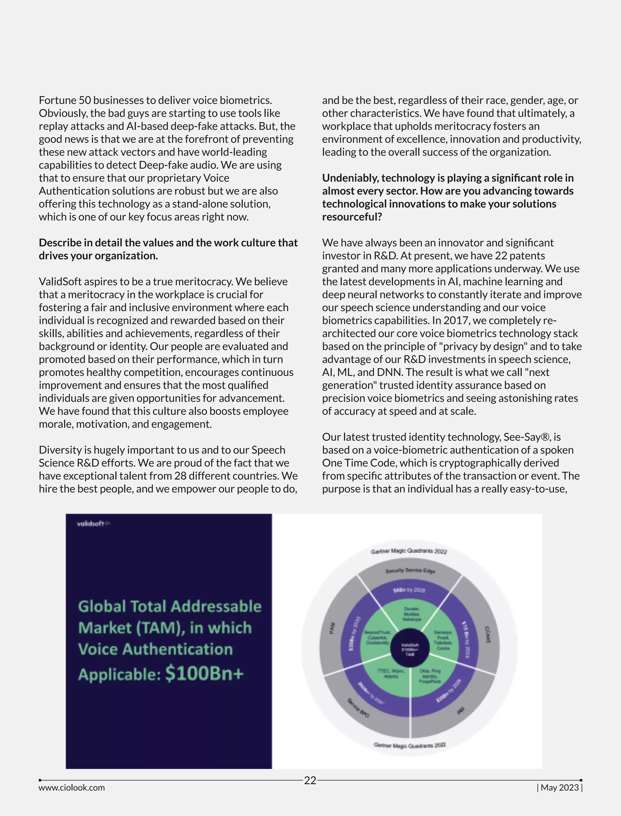 Fortune 50 businesses to deliver voice biometrics.
Obviously, the bad guys are starting to use tools like
replay attacks and AI-based deep-fake attacks. But, the
good news is that we are at the forefront of preventing
these new attack vectors and have world-leading
capabilities to detect Deep-fake audio. We are using
that to ensure that our proprietary Voice
Authentication solutions are robust but we are also
offering this technology as a stand-alone solution,
which is one of our key focus areas right now.
Describe in detail the values and the work culture that
drives your organization.
ValidSoft aspires to be a true meritocracy. We believe
that a meritocracy in the workplace is crucial for
fostering a fair and inclusive environment where each
individual is recognized and rewarded based on their
skills, abilities and achievements, regardless of their
background or identity. Our people are evaluated and
promoted based on their performance, which in turn
promotes healthy competition, encourages continuous
improvement and ensures that the most qualiﬁed
individuals are given opportunities for advancement.
We have found that this culture also boosts employee
morale, motivation, and engagement.
Diversity is hugely important to us and to our Speech
Science R&D efforts. We are proud of the fact that we
have exceptional talent from 28 different countries. We
hire the best people, and we empower our people to do,
and be the best, regardless of their race, gender, age, or
other characteristics. We have found that ultimately, a
workplace that upholds meritocracy fosters an
environment of excellence, innovation and productivity,
leading to the overall success of the organization.
Undeniably, technology is playing a signiﬁcant role in
almost every sector. How are you advancing towards
technological innovations to make your solutions
resourceful?
We have always been an innovator and signiﬁcant
investor in R&D. At present, we have 22 patents
granted and many more applications underway. We use
the latest developments in AI, machine learning and
deep neural networks to constantly iterate and improve
our speech science understanding and our voice
biometrics capabilities. In 2017, we completely re-
architected our core voice biometrics technology stack
based on the principle of "privacy by design" and to take
advantage of our R&D investments in speech science,
AI, ML, and DNN. The result is what we call "next
generation" trusted identity assurance based on
precision voice biometrics and seeing astonishing rates
of accuracy at speed and at scale.
Our latest trusted identity technology, See-Say®, is
based on a voice-biometric authentication of a spoken
One Time Code, which is cryptographically derived
from speciﬁc attributes of the transaction or event. The
purpose is that an individual has a really easy-to-use,
www.ciolook.com | May 2023 |
22
 