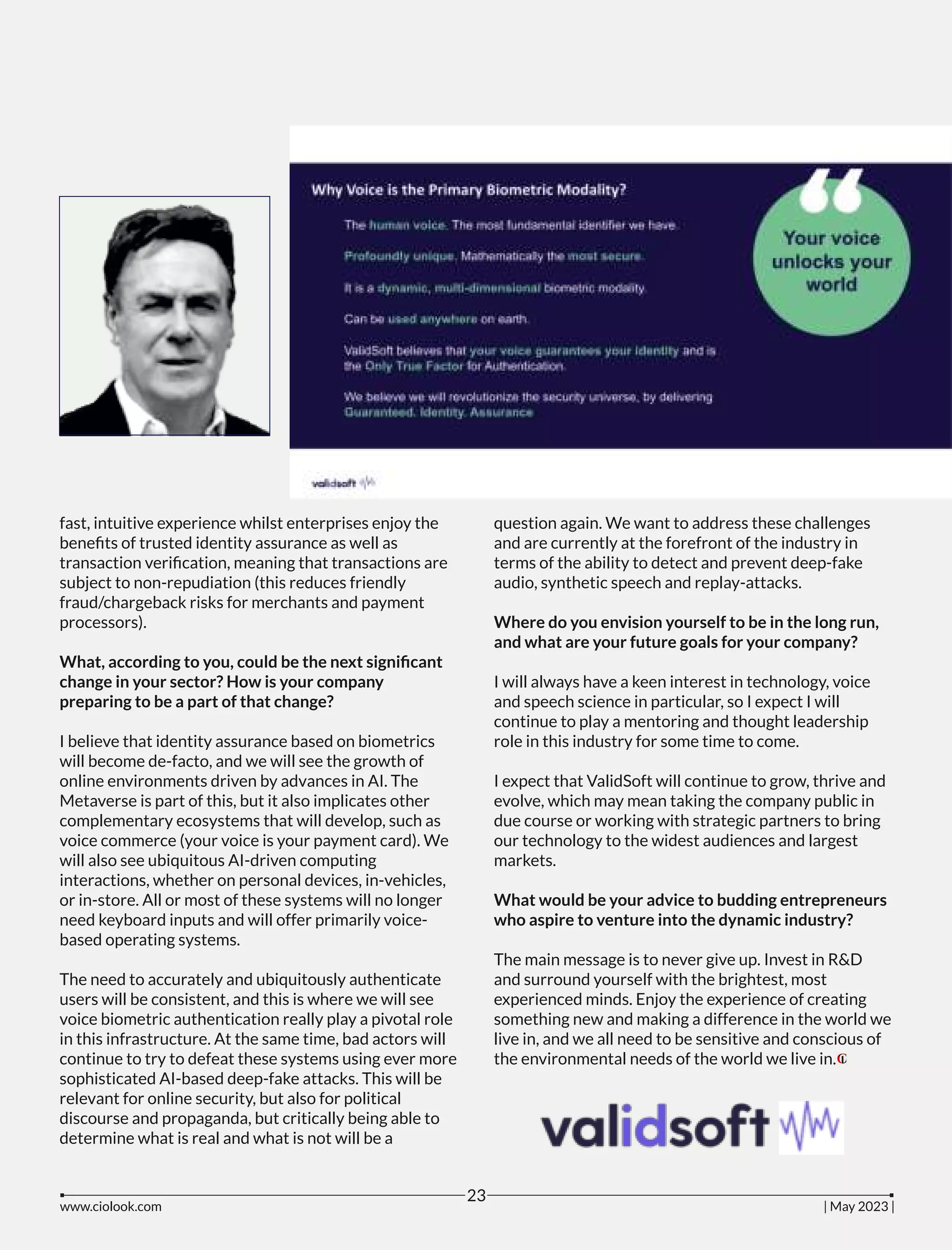 fast, intuitive experience whilst enterprises enjoy the
beneﬁts of trusted identity assurance as well as
transaction veriﬁcation, meaning that transactions are
subject to non-repudiation (this reduces friendly
fraud/chargeback risks for merchants and payment
processors).
What, according to you, could be the next signiﬁcant
change in your sector? How is your company
preparing to be a part of that change?
I believe that identity assurance based on biometrics
will become de-facto, and we will see the growth of
online environments driven by advances in AI. The
Metaverse is part of this, but it also implicates other
complementary ecosystems that will develop, such as
voice commerce (your voice is your payment card). We
will also see ubiquitous AI-driven computing
interactions, whether on personal devices, in-vehicles,
or in-store. All or most of these systems will no longer
need keyboard inputs and will offer primarily voice-
based operating systems.
The need to accurately and ubiquitously authenticate
users will be consistent, and this is where we will see
voice biometric authentication really play a pivotal role
in this infrastructure. At the same time, bad actors will
continue to try to defeat these systems using ever more
sophisticated AI-based deep-fake attacks. This will be
relevant for online security, but also for political
discourse and propaganda, but critically being able to
determine what is real and what is not will be a
question again. We want to address these challenges
and are currently at the forefront of the industry in
terms of the ability to detect and prevent deep-fake
audio, synthetic speech and replay-attacks.
Where do you envision yourself to be in the long run,
and what are your future goals for your company?
I will always have a keen interest in technology, voice
and speech science in particular, so I expect I will
continue to play a mentoring and thought leadership
role in this industry for some time to come.
I expect that ValidSoft will continue to grow, thrive and
evolve, which may mean taking the company public in
due course or working with strategic partners to bring
our technology to the widest audiences and largest
markets.
What would be your advice to budding entrepreneurs
who aspire to venture into the dynamic industry?
The main message is to never give up. Invest in R&D
and surround yourself with the brightest, most
experienced minds. Enjoy the experience of creating
something new and making a difference in the world we
live in, and we all need to be sensitive and conscious of
the environmental needs of the world we live in.
www.ciolook.com | May 2023 |
23
 