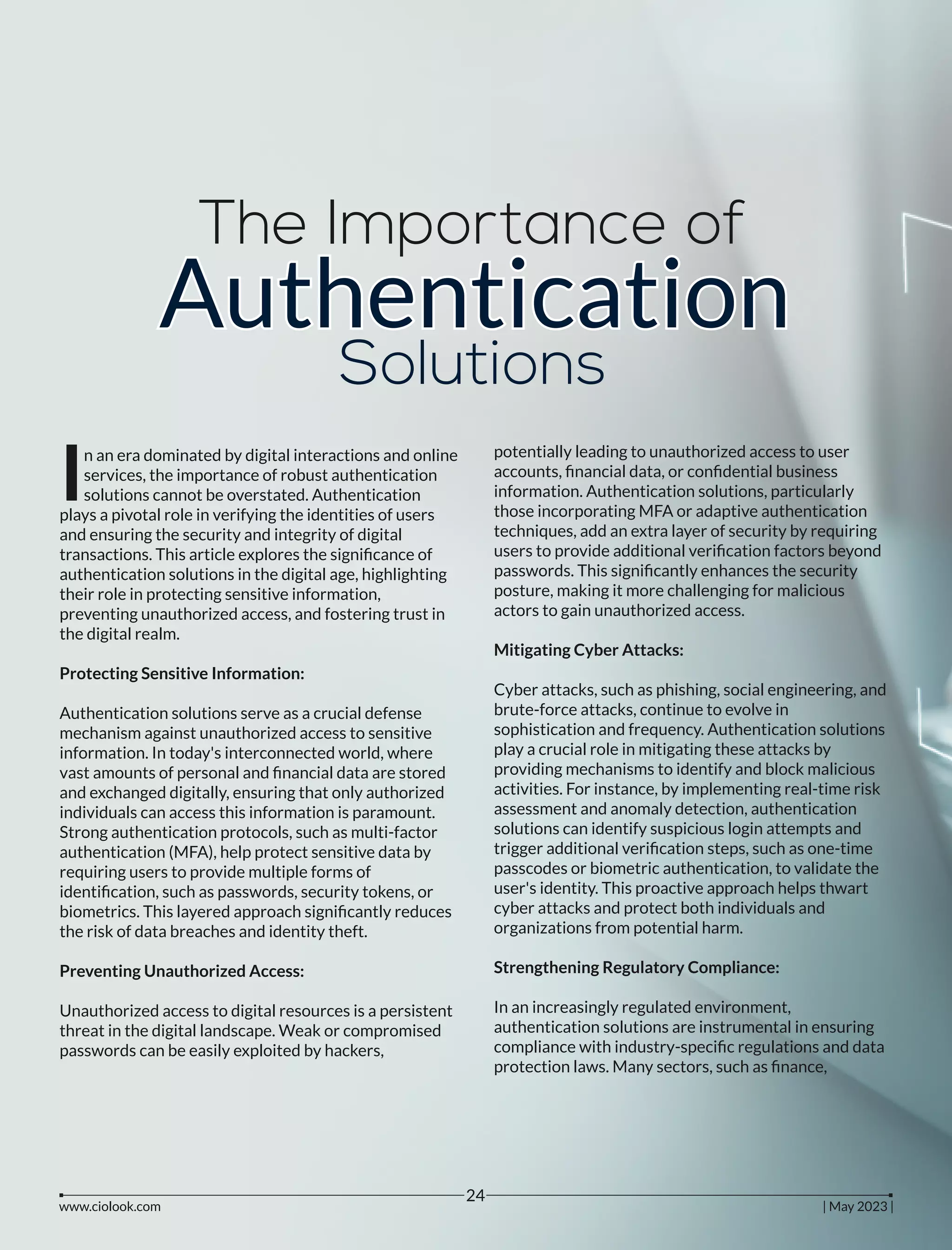 The Importance of
Authentication
Authentication
Authentication
Solutions
n an era dominated by digital interactions and online
Iservices, the importance of robust authentication
solutions cannot be overstated. Authentication
plays a pivotal role in verifying the identities of users
and ensuring the security and integrity of digital
transactions. This article explores the signiﬁcance of
authentication solutions in the digital age, highlighting
their role in protecting sensitive information,
preventing unauthorized access, and fostering trust in
the digital realm.
Protecting Sensitive Information:
Authentication solutions serve as a crucial defense
mechanism against unauthorized access to sensitive
information. In today's interconnected world, where
vast amounts of personal and ﬁnancial data are stored
and exchanged digitally, ensuring that only authorized
individuals can access this information is paramount.
Strong authentication protocols, such as multi-factor
authentication (MFA), help protect sensitive data by
requiring users to provide multiple forms of
identiﬁcation, such as passwords, security tokens, or
biometrics. This layered approach signiﬁcantly reduces
the risk of data breaches and identity theft.
Preventing Unauthorized Access:
Unauthorized access to digital resources is a persistent
threat in the digital landscape. Weak or compromised
passwords can be easily exploited by hackers,
potentially leading to unauthorized access to user
accounts, ﬁnancial data, or conﬁdential business
information. Authentication solutions, particularly
those incorporating MFA or adaptive authentication
techniques, add an extra layer of security by requiring
users to provide additional veriﬁcation factors beyond
passwords. This signiﬁcantly enhances the security
posture, making it more challenging for malicious
actors to gain unauthorized access.
Mitigating Cyber Attacks:
Cyber attacks, such as phishing, social engineering, and
brute-force attacks, continue to evolve in
sophistication and frequency. Authentication solutions
play a crucial role in mitigating these attacks by
providing mechanisms to identify and block malicious
activities. For instance, by implementing real-time risk
assessment and anomaly detection, authentication
solutions can identify suspicious login attempts and
trigger additional veriﬁcation steps, such as one-time
passcodes or biometric authentication, to validate the
user's identity. This proactive approach helps thwart
cyber attacks and protect both individuals and
organizations from potential harm.
Strengthening Regulatory Compliance:
In an increasingly regulated environment,
authentication solutions are instrumental in ensuring
compliance with industry-speciﬁc regulations and data
protection laws. Many sectors, such as ﬁnance,
www.ciolook.com | May 2023 |
24
 