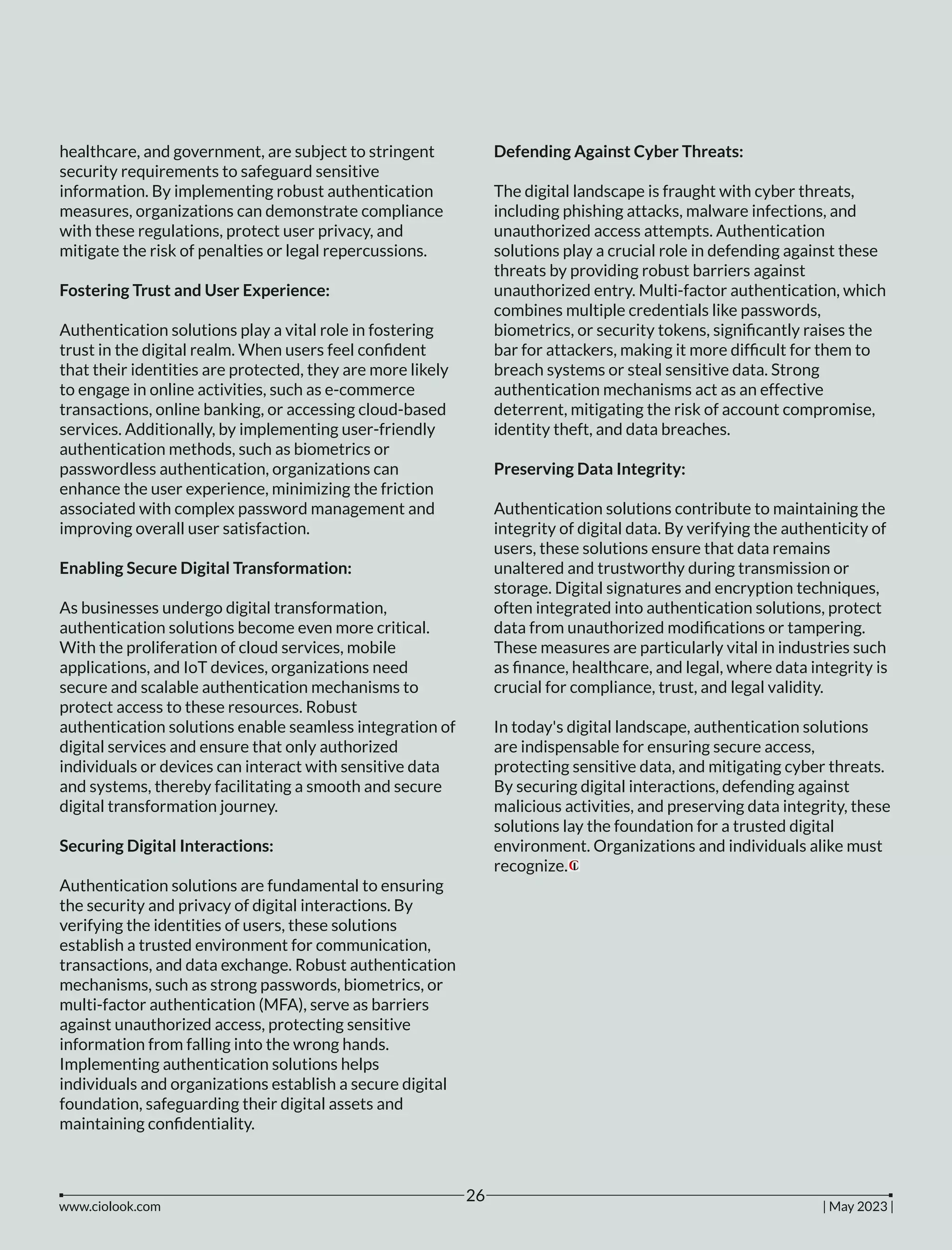 healthcare, and government, are subject to stringent
security requirements to safeguard sensitive
information. By implementing robust authentication
measures, organizations can demonstrate compliance
with these regulations, protect user privacy, and
mitigate the risk of penalties or legal repercussions.
Fostering Trust and User Experience:
Authentication solutions play a vital role in fostering
trust in the digital realm. When users feel conﬁdent
that their identities are protected, they are more likely
to engage in online activities, such as e-commerce
transactions, online banking, or accessing cloud-based
services. Additionally, by implementing user-friendly
authentication methods, such as biometrics or
passwordless authentication, organizations can
enhance the user experience, minimizing the friction
associated with complex password management and
improving overall user satisfaction.
Enabling Secure Digital Transformation:
As businesses undergo digital transformation,
authentication solutions become even more critical.
With the proliferation of cloud services, mobile
applications, and IoT devices, organizations need
secure and scalable authentication mechanisms to
protect access to these resources. Robust
authentication solutions enable seamless integration of
digital services and ensure that only authorized
individuals or devices can interact with sensitive data
and systems, thereby facilitating a smooth and secure
digital transformation journey.
Securing Digital Interactions:
Authentication solutions are fundamental to ensuring
the security and privacy of digital interactions. By
verifying the identities of users, these solutions
establish a trusted environment for communication,
transactions, and data exchange. Robust authentication
mechanisms, such as strong passwords, biometrics, or
multi-factor authentication (MFA), serve as barriers
against unauthorized access, protecting sensitive
information from falling into the wrong hands.
Implementing authentication solutions helps
individuals and organizations establish a secure digital
foundation, safeguarding their digital assets and
maintaining conﬁdentiality.
Defending Against Cyber Threats:
The digital landscape is fraught with cyber threats,
including phishing attacks, malware infections, and
unauthorized access attempts. Authentication
solutions play a crucial role in defending against these
threats by providing robust barriers against
unauthorized entry. Multi-factor authentication, which
combines multiple credentials like passwords,
biometrics, or security tokens, signiﬁcantly raises the
bar for attackers, making it more difﬁcult for them to
breach systems or steal sensitive data. Strong
authentication mechanisms act as an effective
deterrent, mitigating the risk of account compromise,
identity theft, and data breaches.
Preserving Data Integrity:
Authentication solutions contribute to maintaining the
integrity of digital data. By verifying the authenticity of
users, these solutions ensure that data remains
unaltered and trustworthy during transmission or
storage. Digital signatures and encryption techniques,
often integrated into authentication solutions, protect
data from unauthorized modiﬁcations or tampering.
These measures are particularly vital in industries such
as ﬁnance, healthcare, and legal, where data integrity is
crucial for compliance, trust, and legal validity.
In today's digital landscape, authentication solutions
are indispensable for ensuring secure access,
protecting sensitive data, and mitigating cyber threats.
By securing digital interactions, defending against
malicious activities, and preserving data integrity, these
solutions lay the foundation for a trusted digital
environment. Organizations and individuals alike must
recognize.
www.ciolook.com | May 2023 |
26
 