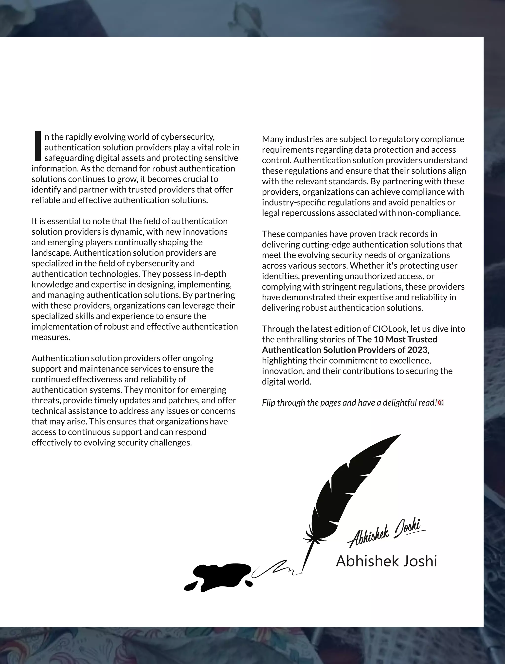 Hire
character.
Trainskill.
Abhishek Joshi
AbhishekJoshi
n the rapidly evolving world of cybersecurity,
Iauthentication solution providers play a vital role in
safeguarding digital assets and protecting sensitive
information. As the demand for robust authentication
solutions continues to grow, it becomes crucial to
identify and partner with trusted providers that offer
reliable and effective authentication solutions.
It is essential to note that the ﬁeld of authentication
solution providers is dynamic, with new innovations
and emerging players continually shaping the
landscape. Authentication solution providers are
specialized in the ﬁeld of cybersecurity and
authentication technologies. They possess in-depth
knowledge and expertise in designing, implementing,
and managing authentication solutions. By partnering
with these providers, organizations can leverage their
specialized skills and experience to ensure the
implementation of robust and effective authentication
measures.
Authentication solution providers offer ongoing
support and maintenance services to ensure the
continued effectiveness and reliability of
authentication systems. They monitor for emerging
threats, provide timely updates and patches, and offer
technical assistance to address any issues or concerns
that may arise. This ensures that organizations have
access to continuous support and can respond
effectively to evolving security challenges.
Many industries are subject to regulatory compliance
requirements regarding data protection and access
control. Authentication solution providers understand
these regulations and ensure that their solutions align
with the relevant standards. By partnering with these
providers, organizations can achieve compliance with
industry-speciﬁc regulations and avoid penalties or
legal repercussions associated with non-compliance.
These companies have proven track records in
delivering cutting-edge authentication solutions that
meet the evolving security needs of organizations
across various sectors. Whether it's protecting user
identities, preventing unauthorized access, or
complying with stringent regulations, these providers
have demonstrated their expertise and reliability in
delivering robust authentication solutions.
Through the latest edition of CIOLook, let us dive into
the enthralling stories of The 10 Most Trusted
Authentication Solution Providers of 2023,
highlighting their commitment to excellence,
innovation, and their contributions to securing the
digital world.
Flip through the pages and have a delightful read!
 