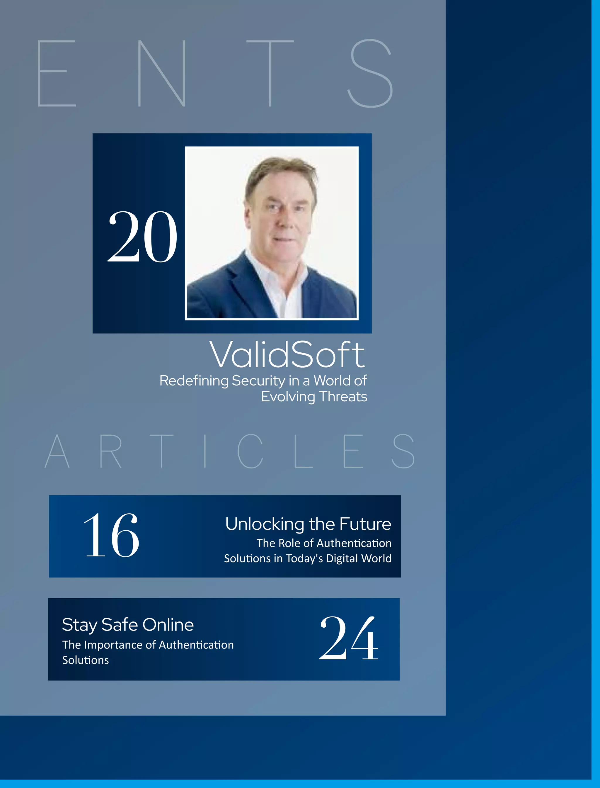 E N T S
A R T I C L E S
ValidSoft
Redeﬁning Security in a World of
Evolving Threats
20
Unlocking the Future
The Role of Authen ca on
Solu ons in Today's Digital World
Stay Safe Online
The Importance of Authen ca on
Solu ons
16
24
 