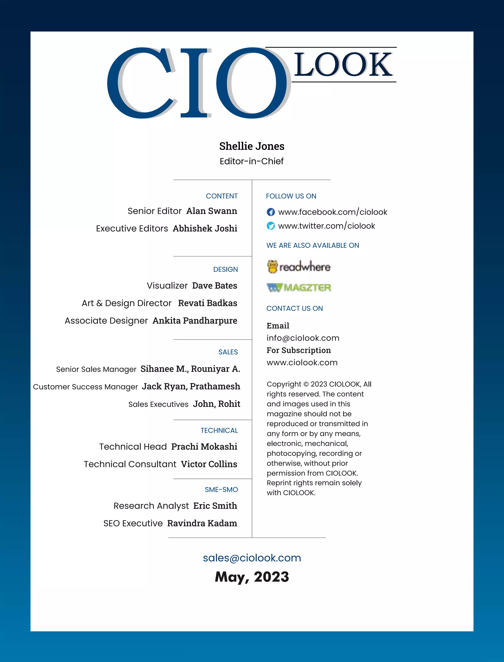 CONTENT
Senior Editor Alan Swann
Executive Editors Abhishek Joshi
DESIGN
Visualizer Dave Bates
Art & Design Director Revati Badkas
Associate Designer Ankita Pandharpure
SALES
TECHNICAL
Technical Head Prachi Mokashi
Technical Consultant Victor Collins
May, 2023
Copyright © 2023 CIOLOOK, All
rights reserved. The content
and images used in this
magazine should not be
reproduced or transmitted in
any form or by any means,
electronic, mechanical,
photocopying, recording or
otherwise, without prior
permission from CIOLOOK.
Reprint rights remain solely
with CIOLOOK.
FOLLOW US ON
www.facebook.com/ciolook
www.twitter.com/ciolook
WE ARE ALSO AVAILABLE ON
Email
info@ciolook.com
For Subscription
www.ciolook.com
CONTACT US ON
Shellie Jones
Editor-in-Chief
sales@ciolook.com
SME-SMO
Research Analyst Eric Smith
SEO Executive Ravindra Kadam
Senior Sales Manager Sihanee M., Rouniyar A.
Customer Success Manager Jack Ryan, Prathamesh
Sales Executives John, Rohit
 