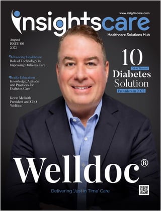 Advancing Healthcare
Role of Technology in
Improving Diabetes Care
Health Education
Knowledge, Attitude
and Practices for
Diabetes Care
August
ISSUE 06
2022
®
Welldoc
Delivering 'Just in Time' Care
Kevin McRaith
President and CEO
Welldoc
10
Diabetes
Solution
Providers in 2022
Most Trusted
 