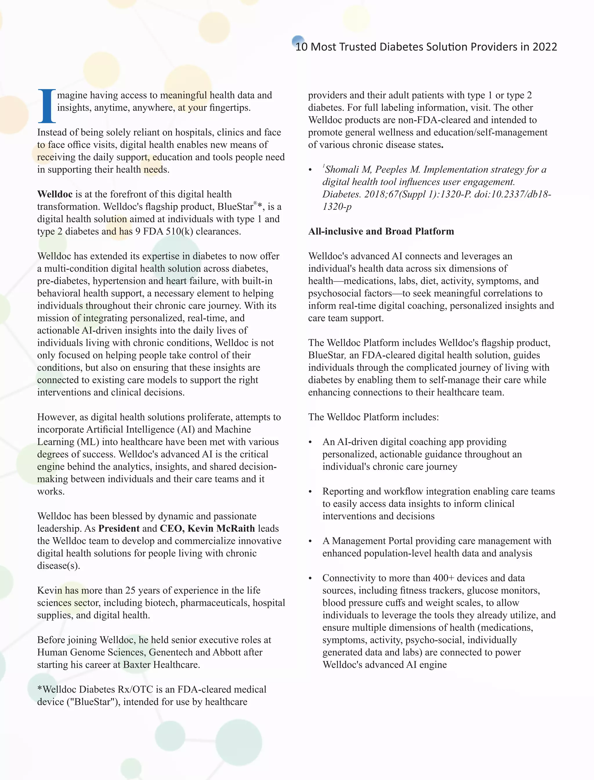 Imagine having access to meaningful health data and
insights, anytime, anywhere, at your ﬁngertips.
Instead of being solely reliant on hospitals, clinics and face
to face oﬃce visits, digital health enables new means of
receiving the daily support, education and tools people need
in supporting their health needs.
Welldoc is at the forefront of this digital health
®
transformation. Welldoc's ﬂagship product, BlueStar *, is a
digital health solution aimed at individuals with type 1 and
type 2 diabetes and has 9 FDA 510(k) clearances.
Welldoc has extended its expertise in diabetes to now oﬀer
a multi-condition digital health solution across diabetes,
pre-diabetes, hypertension and heart failure, with built-in
behavioral health support, a necessary element to helping
individuals throughout their chronic care journey. With its
mission of integrating personalized, real-time, and
actionable AI-driven insights into the daily lives of
individuals living with chronic conditions, Welldoc is not
only focused on helping people take control of their
conditions, but also on ensuring that these insights are
connected to existing care models to support the right
interventions and clinical decisions.
However, as digital health solutions proliferate, attempts to
incorporate Artiﬁcial Intelligence (AI) and Machine
Learning (ML) into healthcare have been met with various
degrees of success. Welldoc's advanced AI is the critical
engine behind the analytics, insights, and shared decision-
making between individuals and their care teams and it
works.
Welldoc has been blessed by dynamic and passionate
leadership. As President and CEO, Kevin McRaith leads
the Welldoc team to develop and commercialize innovative
digital health solutions for people living with chronic
disease(s).
Kevin has more than 25 years of experience in the life
sciences sector, including biotech, pharmaceuticals, hospital
supplies, and digital health.
Before joining Welldoc, he held senior executive roles at
Human Genome Sciences, Genentech and Abbott after
starting his career at Baxter Healthcare.
*Welldoc Diabetes Rx/OTC is an FDA-cleared medical
device ("BlueStar"), intended for use by healthcare
providers and their adult patients with type 1 or type 2
diabetes. For full labeling information, visit. The other
Welldoc products are non-FDA-cleared and intended to
promote general wellness and education/self-management
of various chronic disease states.
1
Ÿ Shomali M, Peeples M. Implementation strategy for a
digital health tool inﬂuences user engagement.
Diabetes. 2018;67(Suppl 1):1320-P. doi:10.2337/db18-
1320-p
All-inclusive and Broad Platform
Welldoc's advanced AI connects and leverages an
individual's health data across six dimensions of
health—medications, labs, diet, activity, symptoms, and
psychosocial factors—to seek meaningful correlations to
inform real-time digital coaching, personalized insights and
care team support.
The Welldoc Platform includes Welldoc's ﬂagship product,
BlueStar, an FDA-cleared digital health solution, guides
individuals through the complicated journey of living with
diabetes by enabling them to self-manage their care while
enhancing connections to their healthcare team.
The Welldoc Platform includes:
Ÿ An AI-driven digital coaching app providing
personalized, actionable guidance throughout an
individual's chronic care journey
Ÿ Reporting and workﬂow integration enabling care teams
to easily access data insights to inform clinical
interventions and decisions
Ÿ A Management Portal providing care management with
enhanced population-level health data and analysis
Ÿ Connectivity to more than 400+ devices and data
sources, including ﬁtness trackers, glucose monitors,
blood pressure cuﬀs and weight scales, to allow
individuals to leverage the tools they already utilize, and
ensure multiple dimensions of health (medications,
symptoms, activity, psycho-social, individually
generated data and labs) are connected to power
Welldoc's advanced AI engine
10 Most Trusted Diabetes Solu on Providers in 2022
 