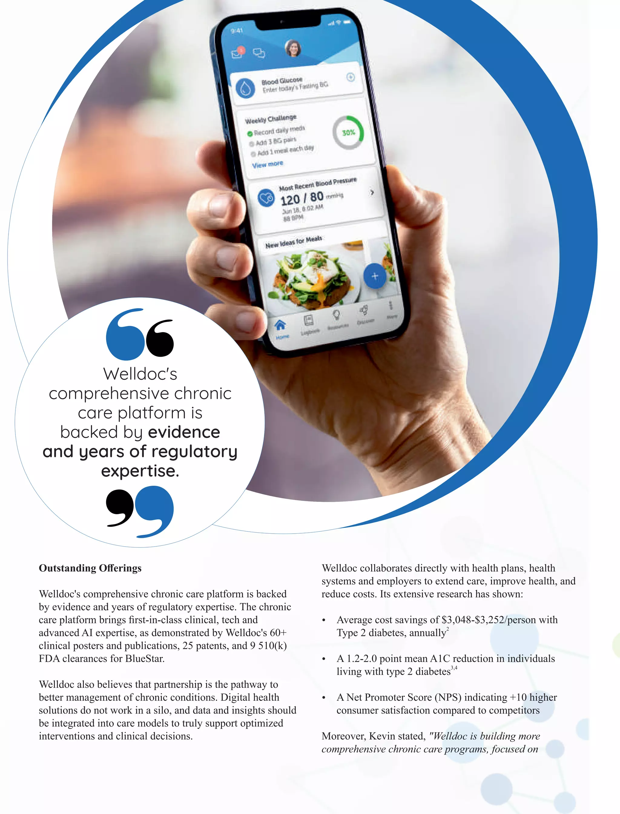 Outstanding Oﬀerings
Welldoc's comprehensive chronic care platform is backed
by evidence and years of regulatory expertise. The chronic
care platform brings ﬁrst-in-class clinical, tech and
advanced AI expertise, as demonstrated by Welldoc's 60+
clinical posters and publications, 25 patents, and 9 510(k)
FDA clearances for BlueStar.
Welldoc also believes that partnership is the pathway to
better management of chronic conditions. Digital health
solutions do not work in a silo, and data and insights should
be integrated into care models to truly support optimized
interventions and clinical decisions.
Welldoc collaborates directly with health plans, health
systems and employers to extend care, improve health, and
reduce costs. Its extensive research has shown:
Ÿ Average cost savings of $3,048-$3,252/person with
2
Type 2 diabetes, annually
Ÿ A 1.2-2.0 point mean A1C reduction in individuals
3,4
living with type 2 diabetes
Ÿ A Net Promoter Score (NPS) indicating +10 higher
consumer satisfaction compared to competitors
Moreover, Kevin stated, "Welldoc is building more
comprehensive chronic care programs, focused on
Welldoc's
comprehensive chronic
care platform is
backed by evidence
and years of regulatory
expertise.
 