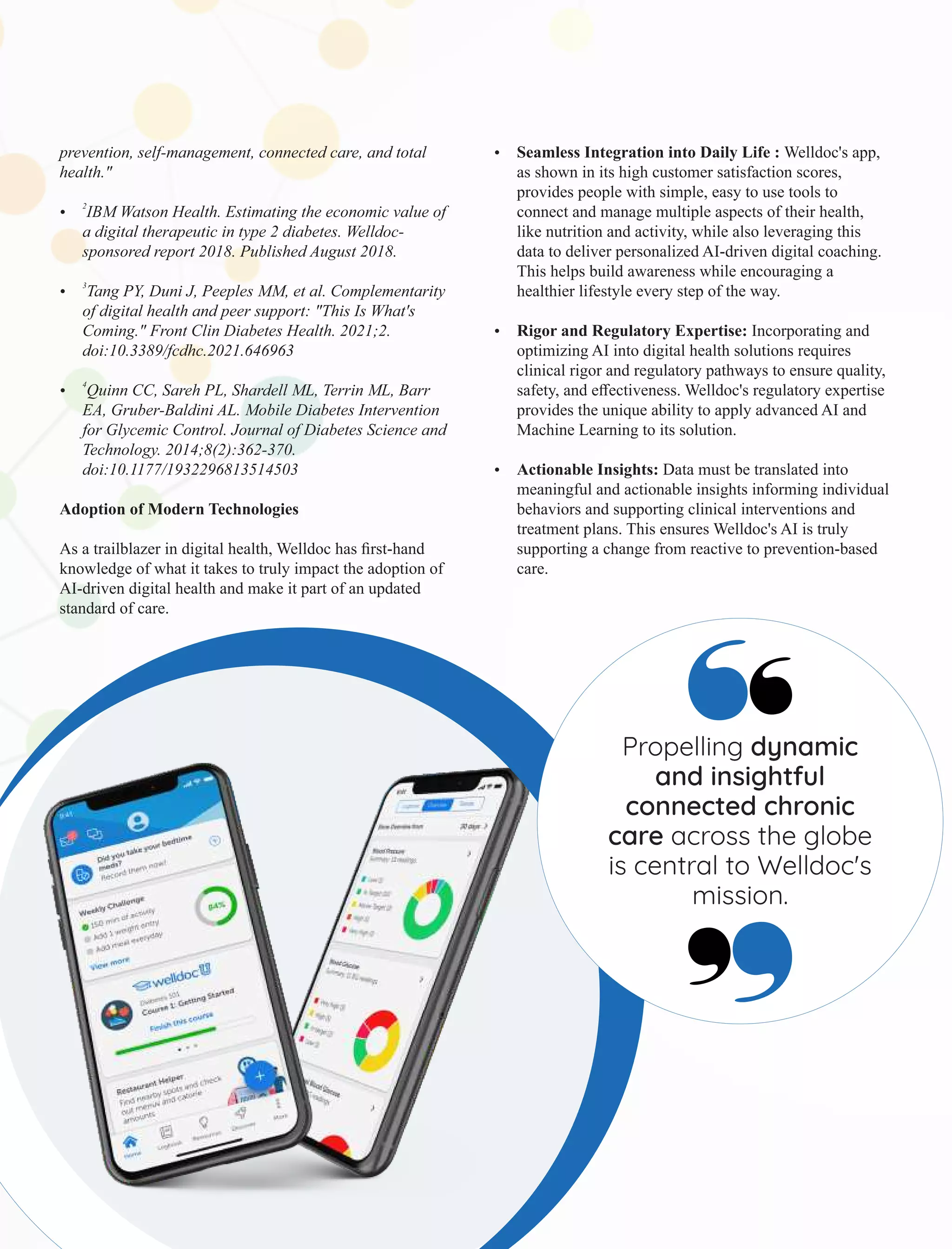 prevention, self-management, connected care, and total
health."
2
Ÿ IBM Watson Health. Estimating the economic value of
a digital therapeutic in type 2 diabetes. Welldoc-
sponsored report 2018. Published August 2018.
3
Ÿ Tang PY, Duni J, Peeples MM, et al. Complementarity
of digital health and peer support: "This Is What's
Coming." Front Clin Diabetes Health. 2021;2.
doi:10.3389/fcdhc.2021.646963
4
Ÿ Quinn CC, Sareh PL, Shardell ML, Terrin ML, Barr
EA, Gruber-Baldini AL. Mobile Diabetes Intervention
for Glycemic Control. Journal of Diabetes Science and
Technology. 2014;8(2):362-370.
doi:10.1177/1932296813514503
Adoption of Modern Technologies
As a trailblazer in digital health, Welldoc has ﬁrst-hand
knowledge of what it takes to truly impact the adoption of
AI-driven digital health and make it part of an updated
standard of care.
Ÿ Seamless Integration into Daily Life : Welldoc's app,
as shown in its high customer satisfaction scores,
provides people with simple, easy to use tools to
connect and manage multiple aspects of their health,
like nutrition and activity, while also leveraging this
data to deliver personalized AI-driven digital coaching.
This helps build awareness while encouraging a
healthier lifestyle every step of the way.
Ÿ Rigor and Regulatory Expertise: Incorporating and
optimizing AI into digital health solutions requires
clinical rigor and regulatory pathways to ensure quality,
safety, and eﬀectiveness. Welldoc's regulatory expertise
provides the unique ability to apply advanced AI and
Machine Learning to its solution.
Ÿ Actionable Insights: Data must be translated into
meaningful and actionable insights informing individual
behaviors and supporting clinical interventions and
treatment plans. This ensures Welldoc's AI is truly
supporting a change from reactive to prevention-based
care.
Propelling dynamic
and insightful
connected chronic
care across the globe
is central to Welldoc's
mission.
 