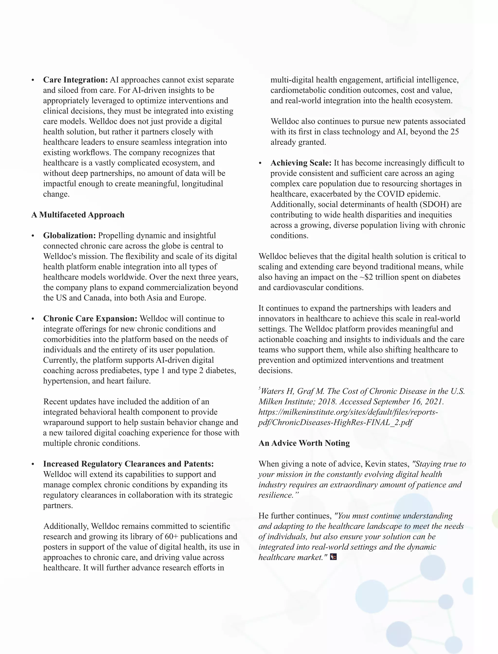 Ÿ Care Integration: AI approaches cannot exist separate
and siloed from care. For AI-driven insights to be
appropriately leveraged to optimize interventions and
clinical decisions, they must be integrated into existing
care models. Welldoc does not just provide a digital
health solution, but rather it partners closely with
healthcare leaders to ensure seamless integration into
existing workﬂows. The company recognizes that
healthcare is a vastly complicated ecosystem, and
without deep partnerships, no amount of data will be
impactful enough to create meaningful, longitudinal
change.
A Multifaceted Approach
Ÿ Globalization: Propelling dynamic and insightful
connected chronic care across the globe is central to
Welldoc's mission. The ﬂexibility and scale of its digital
health platform enable integration into all types of
healthcare models worldwide. Over the next three years,
the company plans to expand commercialization beyond
the US and Canada, into both Asia and Europe.
Ÿ Chronic Care Expansion: Welldoc will continue to
integrate oﬀerings for new chronic conditions and
comorbidities into the platform based on the needs of
individuals and the entirety of its user population.
Currently, the platform supports AI-driven digital
coaching across prediabetes, type 1 and type 2 diabetes,
hypertension, and heart failure.
Recent updates have included the addition of an
integrated behavioral health component to provide
wraparound support to help sustain behavior change and
a new tailored digital coaching experience for those with
multiple chronic conditions.
Ÿ Increased Regulatory Clearances and Patents:
Welldoc will extend its capabilities to support and
manage complex chronic conditions by expanding its
regulatory clearances in collaboration with its strategic
partners.
Additionally, Welldoc remains committed to scientiﬁc
research and growing its library of 60+ publications and
posters in support of the value of digital health, its use in
approaches to chronic care, and driving value across
healthcare. It will further advance research eﬀorts in
multi-digital health engagement, artiﬁcial intelligence,
cardiometabolic condition outcomes, cost and value,
and real-world integration into the health ecosystem.
Welldoc also continues to pursue new patents associated
with its ﬁrst in class technology and AI, beyond the 25
already granted.
Ÿ Achieving Scale: It has become increasingly diﬃcult to
provide consistent and suﬃcient care across an aging
complex care population due to resourcing shortages in
healthcare, exacerbated by the COVID epidemic.
Additionally, social determinants of health (SDOH) are
contributing to wide health disparities and inequities
across a growing, diverse population living with chronic
conditions.
Welldoc believes that the digital health solution is critical to
scaling and extending care beyond traditional means, while
also having an impact on the ~$2 trillion spent on diabetes
and cardiovascular conditions.
It continues to expand the partnerships with leaders and
innovators in healthcare to achieve this scale in real-world
settings. The Welldoc platform provides meaningful and
actionable coaching and insights to individuals and the care
teams who support them, while also shifting healthcare to
prevention and optimized interventions and treatment
decisions.
5
Waters H, Graf M. The Cost of Chronic Disease in the U.S.
Milken Institute; 2018. Accessed September 16, 2021.
https://milkeninstitute.org/sites/default/ﬁles/reports-
pdf/ChronicDiseases-HighRes-FINAL_2.pdf
An Advice Worth Noting
When giving a note of advice, Kevin states, "Staying true to
your mission in the constantly evolving digital health
industry requires an extraordinary amount of patience and
resilience.”
He further continues, "You must continue understanding
and adapting to the healthcare landscape to meet the needs
of individuals, but also ensure your solution can be
integrated into real-world settings and the dynamic
healthcare market."
 