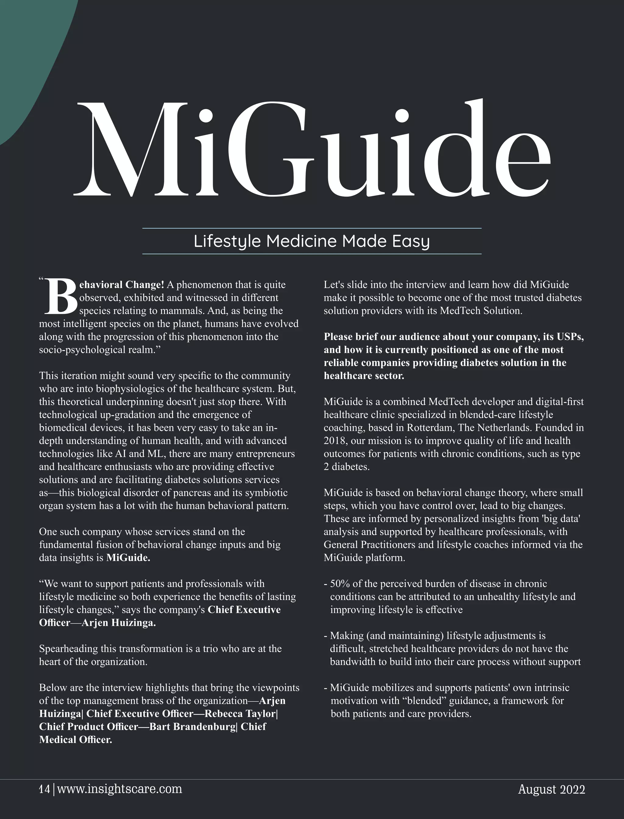 MiGuide
Lifestyle Medicine Made Easy
ehavioral Change! A phenomenon that is quite
Bobserved, exhibited and witnessed in diﬀerent
species relating to mammals. And, as being the
most intelligent species on the planet, humans have evolved
along with the progression of this phenomenon into the
socio-psychological realm.”
This iteration might sound very speciﬁc to the community
who are into biophysiologics of the healthcare system. But,
this theoretical underpinning doesn't just stop there. With
technological up-gradation and the emergence of
biomedical devices, it has been very easy to take an in-
depth understanding of human health, and with advanced
technologies like AI and ML, there are many entrepreneurs
and healthcare enthusiasts who are providing eﬀective
solutions and are facilitating diabetes solutions services
as—this biological disorder of pancreas and its symbiotic
organ system has a lot with the human behavioral pattern.
One such company whose services stand on the
fundamental fusion of behavioral change inputs and big
data insights is MiGuide.
“We want to support patients and professionals with
lifestyle medicine so both experience the beneﬁts of lasting
lifestyle changes,” says the company's Chief Executive
Oﬃcer—Arjen Huizinga.
Spearheading this transformation is a trio who are at the
heart of the organization.
Below are the interview highlights that bring the viewpoints
of the top management brass of the organization—Arjen
Huizinga| Chief Executive Oﬃcer—Rebecca Taylor|
Chief Product Oﬃcer—Bart Brandenburg| Chief
Medical Oﬃcer.
Let's slide into the interview and learn how did MiGuide
make it possible to become one of the most trusted diabetes
solution providers with its MedTech Solution.
Please brief our audience about your company, its USPs,
and how it is currently positioned as one of the most
reliable companies providing diabetes solution in the
healthcare sector.
MiGuide is a combined MedTech developer and digital-ﬁrst
healthcare clinic specialized in blended-care lifestyle
coaching, based in Rotterdam, The Netherlands. Founded in
2018, our mission is to improve quality of life and health
outcomes for patients with chronic conditions, such as type
2 diabetes.
MiGuide is based on behavioral change theory, where small
steps, which you have control over, lead to big changes.
These are informed by personalized insights from 'big data'
analysis and supported by healthcare professionals, with
General Practitioners and lifestyle coaches informed via the
MiGuide platform.
- 50% of the perceived burden of disease in chronic
conditions can be attributed to an unhealthy lifestyle and
improving lifestyle is eﬀective
- Making (and maintaining) lifestyle adjustments is
diﬃcult, stretched healthcare providers do not have the
bandwidth to build into their care process without support
- MiGuide mobilizes and supports patients' own intrinsic
motivation with “blended” guidance, a framework for
both patients and care providers.
“
August 2022
14|www.insightscare.com
 