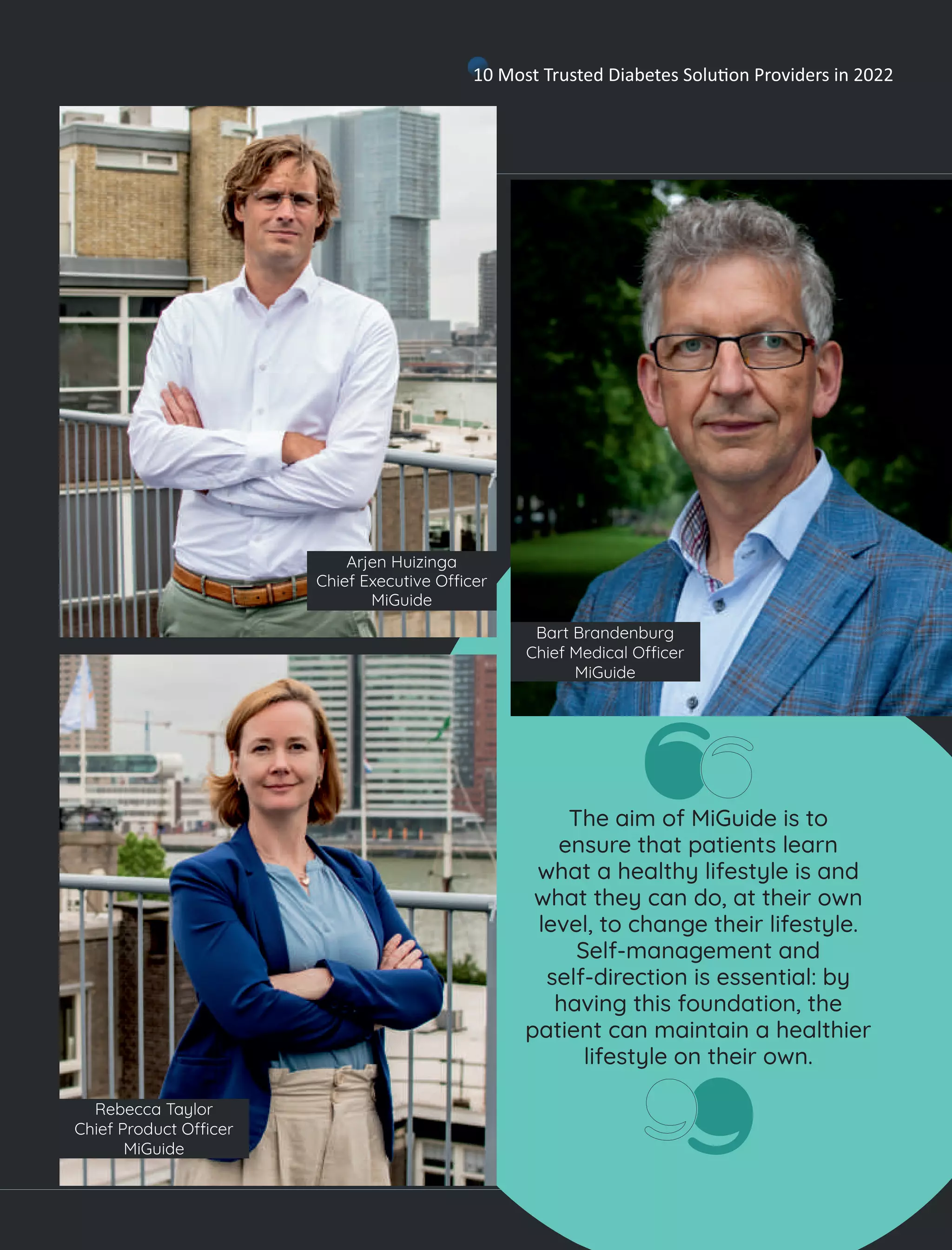 The aim of MiGuide is to
ensure that patients learn
what a healthy lifestyle is and
what they can do, at their own
level, to change their lifestyle.
Self-management and
self-direction is essential: by
having this foundation, the
patient can maintain a healthier
lifestyle on their own.
Arjen Huizinga
Chief Executive O cer
MiGuide
Rebecca Taylor
Chief Product O cer
MiGuide
Bart Brandenburg
Chief Medical O cer
MiGuide
10 Most Trusted Diabetes Solu on Providers in 2022
 