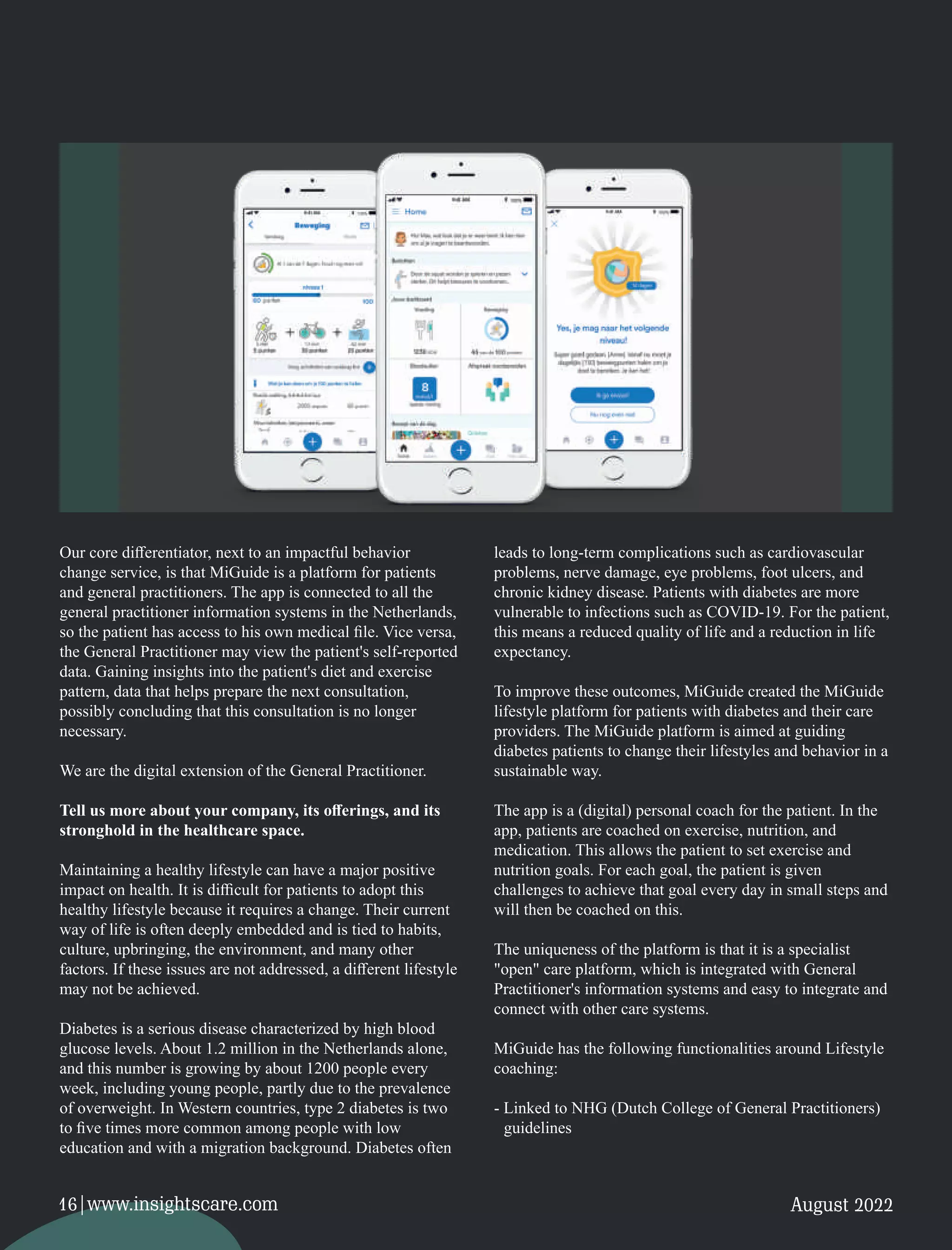 Our core diﬀerentiator, next to an impactful behavior
change service, is that MiGuide is a platform for patients
and general practitioners. The app is connected to all the
general practitioner information systems in the Netherlands,
so the patient has access to his own medical ﬁle. Vice versa,
the General Practitioner may view the patient's self-reported
data. Gaining insights into the patient's diet and exercise
pattern, data that helps prepare the next consultation,
possibly concluding that this consultation is no longer
necessary.
We are the digital extension of the General Practitioner.
Tell us more about your company, its oﬀerings, and its
stronghold in the healthcare space.
Maintaining a healthy lifestyle can have a major positive
impact on health. It is diﬃcult for patients to adopt this
healthy lifestyle because it requires a change. Their current
way of life is often deeply embedded and is tied to habits,
culture, upbringing, the environment, and many other
factors. If these issues are not addressed, a diﬀerent lifestyle
may not be achieved.
Diabetes is a serious disease characterized by high blood
glucose levels. About 1.2 million in the Netherlands alone,
and this number is growing by about 1200 people every
week, including young people, partly due to the prevalence
of overweight. In Western countries, type 2 diabetes is two
to ﬁve times more common among people with low
education and with a migration background. Diabetes often
leads to long-term complications such as cardiovascular
problems, nerve damage, eye problems, foot ulcers, and
chronic kidney disease. Patients with diabetes are more
vulnerable to infections such as COVID-19. For the patient,
this means a reduced quality of life and a reduction in life
expectancy.
To improve these outcomes, MiGuide created the MiGuide
lifestyle platform for patients with diabetes and their care
providers. The MiGuide platform is aimed at guiding
diabetes patients to change their lifestyles and behavior in a
sustainable way.
The app is a (digital) personal coach for the patient. In the
app, patients are coached on exercise, nutrition, and
medication. This allows the patient to set exercise and
nutrition goals. For each goal, the patient is given
challenges to achieve that goal every day in small steps and
will then be coached on this.
The uniqueness of the platform is that it is a specialist
"open" care platform, which is integrated with General
Practitioner's information systems and easy to integrate and
connect with other care systems.
MiGuide has the following functionalities around Lifestyle
coaching:
- Linked to NHG (Dutch College of General Practitioners)
guidelines
August 2022
16|www.insightscare.com
 