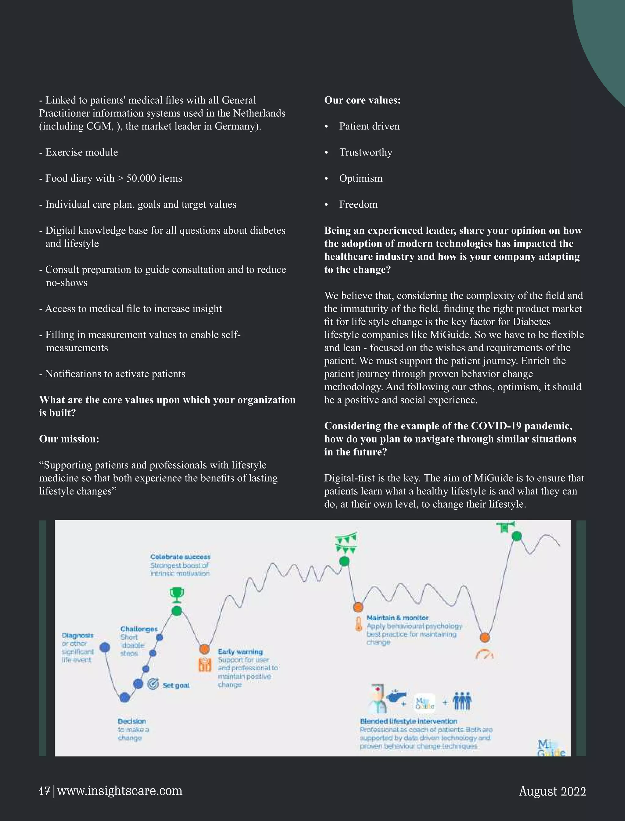 - Linked to patients' medical ﬁles with all General
Practitioner information systems used in the Netherlands
(including CGM, ), the market leader in Germany).
- Exercise module
- Food diary with > 50.000 items
- Individual care plan, goals and target values
- Digital knowledge base for all questions about diabetes
and lifestyle
- Consult preparation to guide consultation and to reduce
no-shows
- Access to medical ﬁle to increase insight
- Filling in measurement values to enable self-
measurements
- Notiﬁcations to activate patients
What are the core values upon which your organization
is built?
Our mission:
“Supporting patients and professionals with lifestyle
medicine so that both experience the beneﬁts of lasting
lifestyle changes”
Our core values:
Ÿ Patient driven
Ÿ Trustworthy
Ÿ Optimism
Ÿ Freedom
Being an experienced leader, share your opinion on how
the adoption of modern technologies has impacted the
healthcare industry and how is your company adapting
to the change?
We believe that, considering the complexity of the ﬁeld and
the immaturity of the ﬁeld, ﬁnding the right product market
ﬁt for life style change is the key factor for Diabetes
lifestyle companies like MiGuide. So we have to be ﬂexible
and lean - focused on the wishes and requirements of the
patient. We must support the patient journey. Enrich the
patient journey through proven behavior change
methodology. And following our ethos, optimism, it should
be a positive and social experience.
Considering the example of the COVID-19 pandemic,
how do you plan to navigate through similar situations
in the future?
Digital-ﬁrst is the key. The aim of MiGuide is to ensure that
patients learn what a healthy lifestyle is and what they can
do, at their own level, to change their lifestyle.
August 2022
17|www.insightscare.com
 