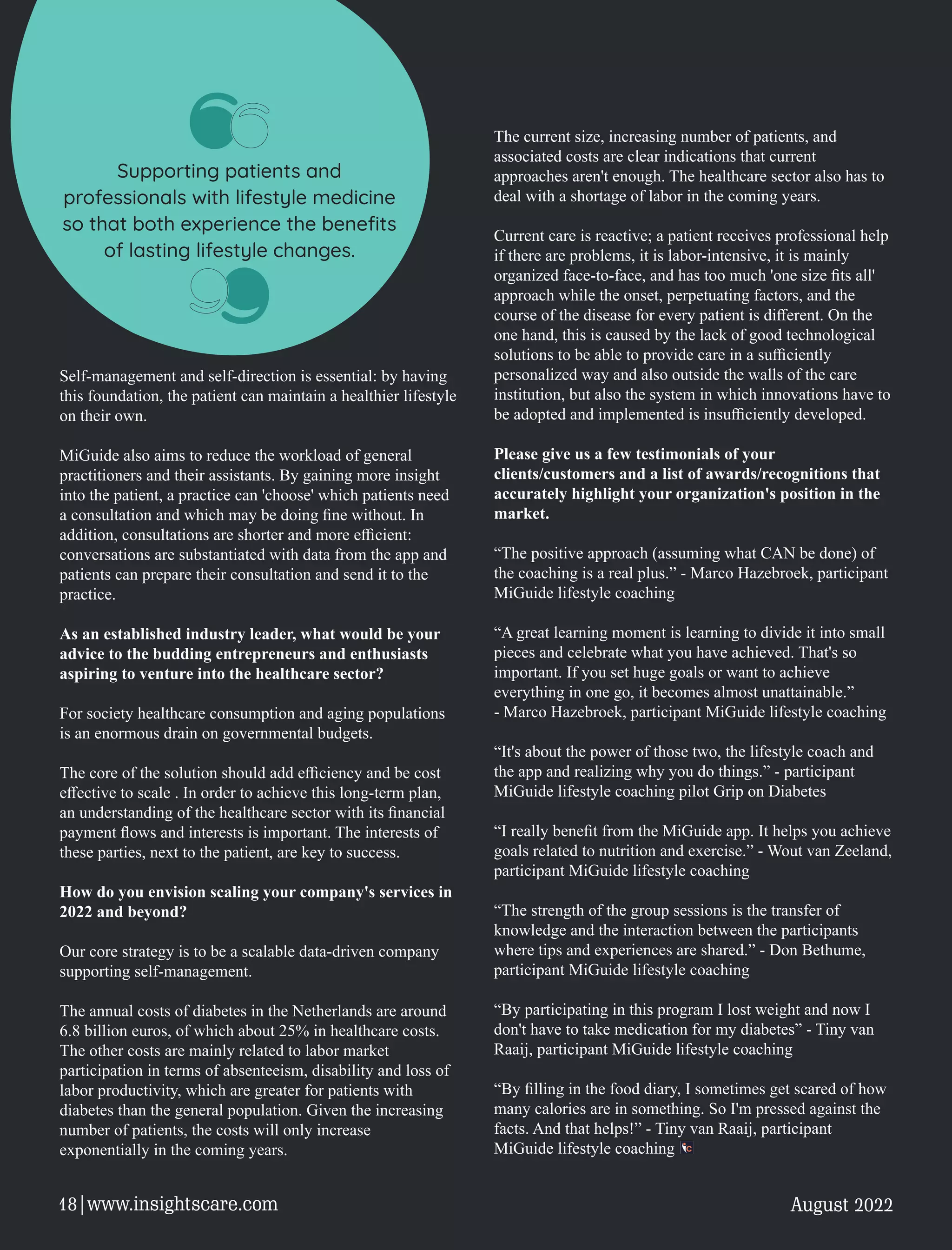 Self-management and self-direction is essential: by having
this foundation, the patient can maintain a healthier lifestyle
on their own.
MiGuide also aims to reduce the workload of general
practitioners and their assistants. By gaining more insight
into the patient, a practice can 'choose' which patients need
a consultation and which may be doing ﬁne without. In
addition, consultations are shorter and more eﬃcient:
conversations are substantiated with data from the app and
patients can prepare their consultation and send it to the
practice.
As an established industry leader, what would be your
advice to the budding entrepreneurs and enthusiasts
aspiring to venture into the healthcare sector?
For society healthcare consumption and aging populations
is an enormous drain on governmental budgets.
The core of the solution should add eﬃciency and be cost
eﬀective to scale . In order to achieve this long-term plan,
an understanding of the healthcare sector with its ﬁnancial
payment ﬂows and interests is important. The interests of
these parties, next to the patient, are key to success.
How do you envision scaling your company's services in
2022 and beyond?
Our core strategy is to be a scalable data-driven company
supporting self-management.
The annual costs of diabetes in the Netherlands are around
6.8 billion euros, of which about 25% in healthcare costs.
The other costs are mainly related to labor market
participation in terms of absenteeism, disability and loss of
labor productivity, which are greater for patients with
diabetes than the general population. Given the increasing
number of patients, the costs will only increase
exponentially in the coming years.
The current size, increasing number of patients, and
associated costs are clear indications that current
approaches aren't enough. The healthcare sector also has to
deal with a shortage of labor in the coming years.
Current care is reactive; a patient receives professional help
if there are problems, it is labor-intensive, it is mainly
organized face-to-face, and has too much 'one size ﬁts all'
approach while the onset, perpetuating factors, and the
course of the disease for every patient is diﬀerent. On the
one hand, this is caused by the lack of good technological
solutions to be able to provide care in a suﬃciently
personalized way and also outside the walls of the care
institution, but also the system in which innovations have to
be adopted and implemented is insuﬃciently developed.
Please give us a few testimonials of your
clients/customers and a list of awards/recognitions that
accurately highlight your organization's position in the
market.
“The positive approach (assuming what CAN be done) of
the coaching is a real plus.” - Marco Hazebroek, participant
MiGuide lifestyle coaching
“A great learning moment is learning to divide it into small
pieces and celebrate what you have achieved. That's so
important. If you set huge goals or want to achieve
everything in one go, it becomes almost unattainable.”
- Marco Hazebroek, participant MiGuide lifestyle coaching
“It's about the power of those two, the lifestyle coach and
the app and realizing why you do things.” - participant
MiGuide lifestyle coaching pilot Grip on Diabetes
“I really beneﬁt from the MiGuide app. It helps you achieve
goals related to nutrition and exercise.” - Wout van Zeeland,
participant MiGuide lifestyle coaching
“The strength of the group sessions is the transfer of
knowledge and the interaction between the participants
where tips and experiences are shared.” - Don Bethume,
participant MiGuide lifestyle coaching
“By participating in this program I lost weight and now I
don't have to take medication for my diabetes” - Tiny van
Raaij, participant MiGuide lifestyle coaching
“By ﬁlling in the food diary, I sometimes get scared of how
many calories are in something. So I'm pressed against the
facts. And that helps!” - Tiny van Raaij, participant
MiGuide lifestyle coaching
Supporting patients and
professionals with lifestyle medicine
so that both experience the beneﬁts
of lasting lifestyle changes.
August 2022
18|www.insightscare.com
 