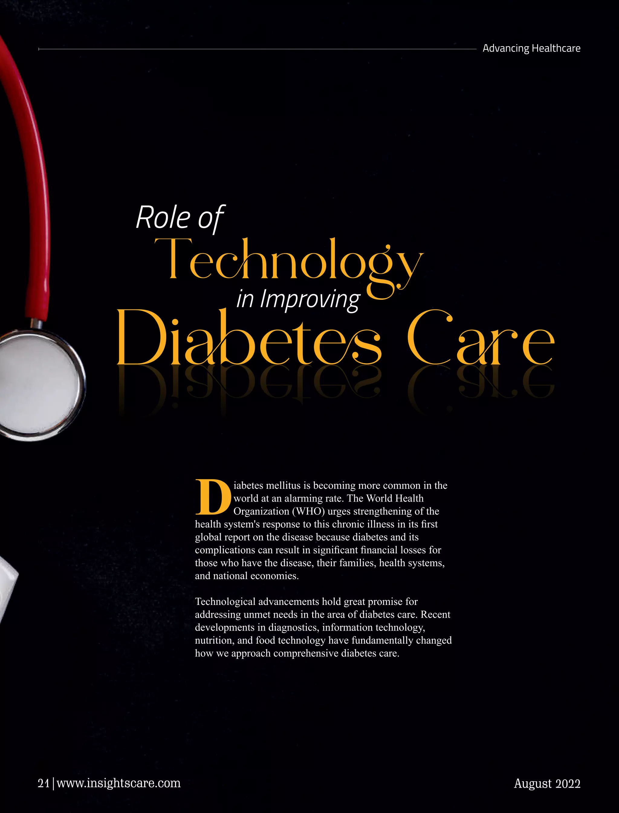 Diet Ce
Tenology
in Improving
Role of
Advancing Healthcare
Diet Ce
Diabetes mellitus is becoming more common in the
world at an alarming rate. The World Health
Organization (WHO) urges strengthening of the
health system's response to this chronic illness in its ﬁrst
global report on the disease because diabetes and its
complications can result in signiﬁcant ﬁnancial losses for
those who have the disease, their families, health systems,
and national economies.
Technological advancements hold great promise for
addressing unmet needs in the area of diabetes care. Recent
developments in diagnostics, information technology,
nutrition, and food technology have fundamentally changed
how we approach comprehensive diabetes care.
August 2022
21|www.insightscare.com
 