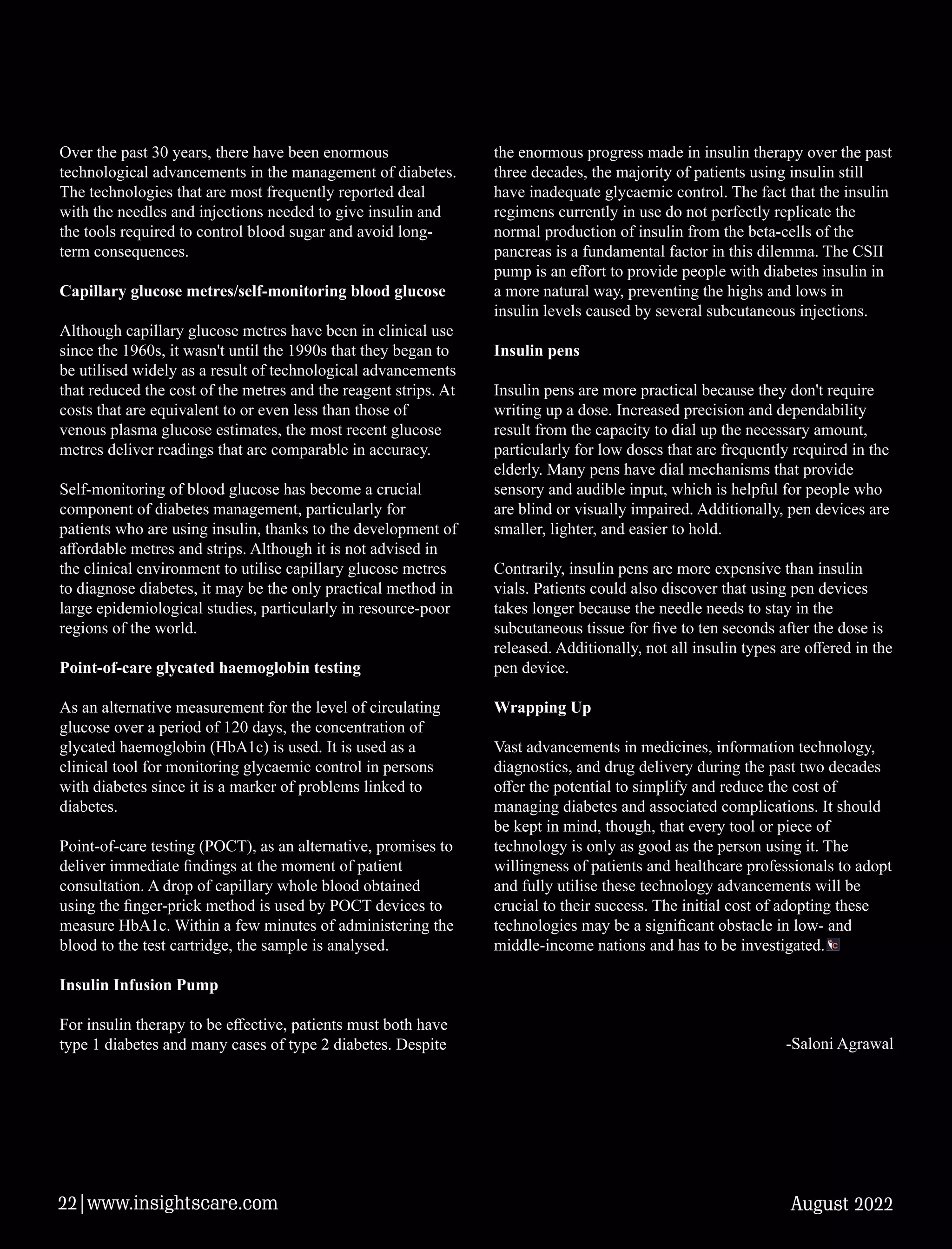 Over the past 30 years, there have been enormous
technological advancements in the management of diabetes.
The technologies that are most frequently reported deal
with the needles and injections needed to give insulin and
the tools required to control blood sugar and avoid long-
term consequences.
Capillary glucose metres/self-monitoring blood glucose
Although capillary glucose metres have been in clinical use
since the 1960s, it wasn't until the 1990s that they began to
be utilised widely as a result of technological advancements
that reduced the cost of the metres and the reagent strips. At
costs that are equivalent to or even less than those of
venous plasma glucose estimates, the most recent glucose
metres deliver readings that are comparable in accuracy.
Self-monitoring of blood glucose has become a crucial
component of diabetes management, particularly for
patients who are using insulin, thanks to the development of
aﬀordable metres and strips. Although it is not advised in
the clinical environment to utilise capillary glucose metres
to diagnose diabetes, it may be the only practical method in
large epidemiological studies, particularly in resource-poor
regions of the world.
Point-of-care glycated haemoglobin testing
As an alternative measurement for the level of circulating
glucose over a period of 120 days, the concentration of
glycated haemoglobin (HbA1c) is used. It is used as a
clinical tool for monitoring glycaemic control in persons
with diabetes since it is a marker of problems linked to
diabetes.
Point-of-care testing (POCT), as an alternative, promises to
deliver immediate ﬁndings at the moment of patient
consultation. A drop of capillary whole blood obtained
using the ﬁnger-prick method is used by POCT devices to
measure HbA1c. Within a few minutes of administering the
blood to the test cartridge, the sample is analysed.
Insulin Infusion Pump
For insulin therapy to be eﬀective, patients must both have
type 1 diabetes and many cases of type 2 diabetes. Despite
the enormous progress made in insulin therapy over the past
three decades, the majority of patients using insulin still
have inadequate glycaemic control. The fact that the insulin
regimens currently in use do not perfectly replicate the
normal production of insulin from the beta-cells of the
pancreas is a fundamental factor in this dilemma. The CSII
pump is an eﬀort to provide people with diabetes insulin in
a more natural way, preventing the highs and lows in
insulin levels caused by several subcutaneous injections.
Insulin pens
Insulin pens are more practical because they don't require
writing up a dose. Increased precision and dependability
result from the capacity to dial up the necessary amount,
particularly for low doses that are frequently required in the
elderly. Many pens have dial mechanisms that provide
sensory and audible input, which is helpful for people who
are blind or visually impaired. Additionally, pen devices are
smaller, lighter, and easier to hold.
Contrarily, insulin pens are more expensive than insulin
vials. Patients could also discover that using pen devices
takes longer because the needle needs to stay in the
subcutaneous tissue for ﬁve to ten seconds after the dose is
released. Additionally, not all insulin types are oﬀered in the
pen device.
Wrapping Up
Vast advancements in medicines, information technology,
diagnostics, and drug delivery during the past two decades
oﬀer the potential to simplify and reduce the cost of
managing diabetes and associated complications. It should
be kept in mind, though, that every tool or piece of
technology is only as good as the person using it. The
willingness of patients and healthcare professionals to adopt
and fully utilise these technology advancements will be
crucial to their success. The initial cost of adopting these
technologies may be a signiﬁcant obstacle in low- and
middle-income nations and has to be investigated.
-Saloni Agrawal
August 2022
22|www.insightscare.com
 