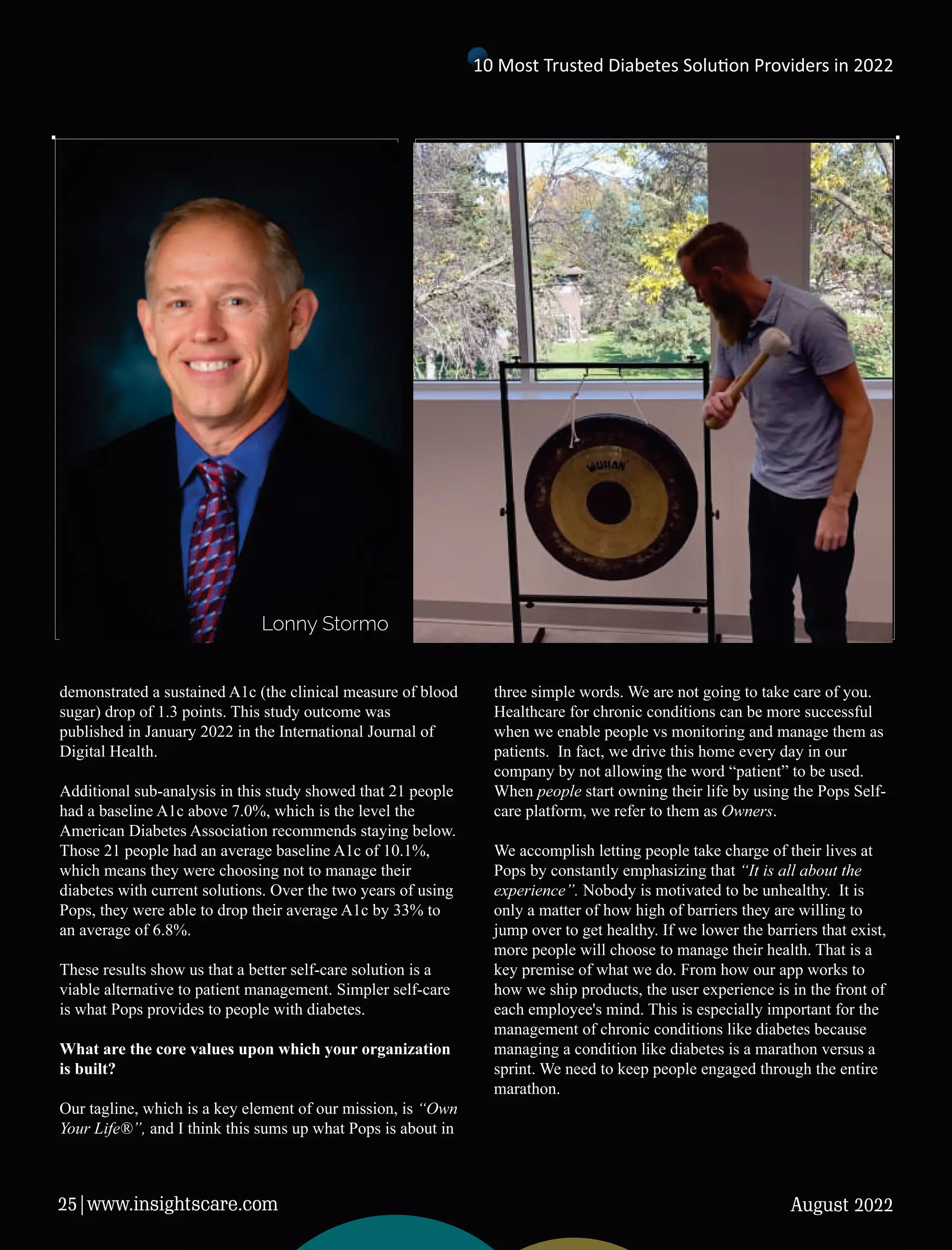 demonstrated a sustained A1c (the clinical measure of blood
sugar) drop of 1.3 points. This study outcome was
published in January 2022 in the International Journal of
Digital Health.
Additional sub-analysis in this study showed that 21 people
had a baseline A1c above 7.0%, which is the level the
American Diabetes Association recommends staying below.
Those 21 people had an average baseline A1c of 10.1%,
which means they were choosing not to manage their
diabetes with current solutions. Over the two years of using
Pops, they were able to drop their average A1c by 33% to
an average of 6.8%.
These results show us that a better self-care solution is a
viable alternative to patient management. Simpler self-care
is what Pops provides to people with diabetes.
What are the core values upon which your organization
is built?
Our tagline, which is a key element of our mission, is “Own
Your Life®”, and I think this sums up what Pops is about in
three simple words. We are not going to take care of you.
Healthcare for chronic conditions can be more successful
when we enable people vs monitoring and manage them as
patients. In fact, we drive this home every day in our
company by not allowing the word “patient” to be used.
When people start owning their life by using the Pops Self-
care platform, we refer to them as Owners.
We accomplish letting people take charge of their lives at
Pops by constantly emphasizing that “It is all about the
experience”. Nobody is motivated to be unhealthy. It is
only a matter of how high of barriers they are willing to
jump over to get healthy. If we lower the barriers that exist,
more people will choose to manage their health. That is a
key premise of what we do. From how our app works to
how we ship products, the user experience is in the front of
each employee's mind. This is especially important for the
management of chronic conditions like diabetes because
managing a condition like diabetes is a marathon versus a
sprint. We need to keep people engaged through the entire
marathon.
Lonny Stormo
10 Most Trusted Diabetes Solu on Providers in 2022
August 2022
25|www.insightscare.com
 