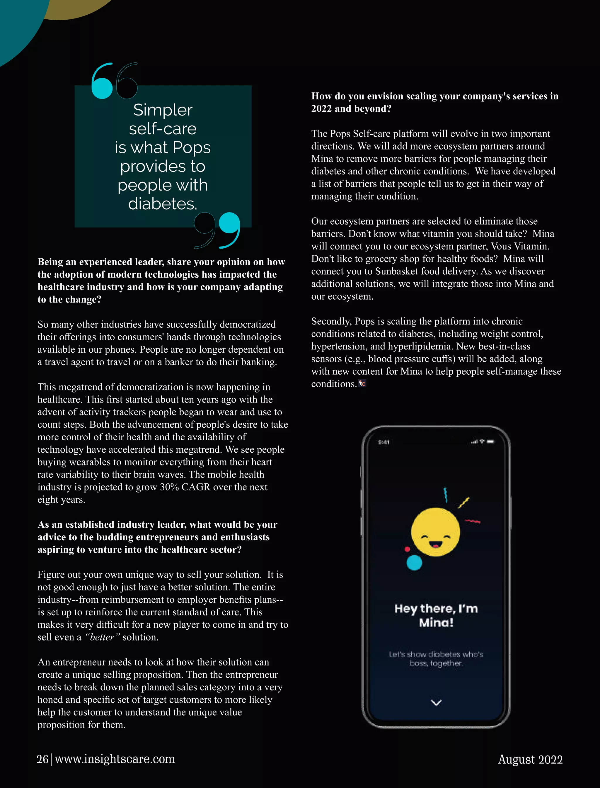 Being an experienced leader, share your opinion on how
the adoption of modern technologies has impacted the
healthcare industry and how is your company adapting
to the change?
So many other industries have successfully democratized
their oﬀerings into consumers' hands through technologies
available in our phones. People are no longer dependent on
a travel agent to travel or on a banker to do their banking.
This megatrend of democratization is now happening in
healthcare. This ﬁrst started about ten years ago with the
advent of activity trackers people began to wear and use to
count steps. Both the advancement of people's desire to take
more control of their health and the availability of
technology have accelerated this megatrend. We see people
buying wearables to monitor everything from their heart
rate variability to their brain waves. The mobile health
industry is projected to grow 30% CAGR over the next
eight years.
As an established industry leader, what would be your
advice to the budding entrepreneurs and enthusiasts
aspiring to venture into the healthcare sector?
Figure out your own unique way to sell your solution. It is
not good enough to just have a better solution. The entire
industry--from reimbursement to employer beneﬁts plans--
is set up to reinforce the current standard of care. This
makes it very diﬃcult for a new player to come in and try to
sell even a “better” solution.
An entrepreneur needs to look at how their solution can
create a unique selling proposition. Then the entrepreneur
needs to break down the planned sales category into a very
honed and speciﬁc set of target customers to more likely
help the customer to understand the unique value
proposition for them.
How do you envision scaling your company's services in
2022 and beyond?
The Pops Self-care platform will evolve in two important
directions. We will add more ecosystem partners around
Mina to remove more barriers for people managing their
diabetes and other chronic conditions. We have developed
a list of barriers that people tell us to get in their way of
managing their condition.
Our ecosystem partners are selected to eliminate those
barriers. Don't know what vitamin you should take? Mina
will connect you to our ecosystem partner, Vous Vitamin.
Don't like to grocery shop for healthy foods? Mina will
connect you to Sunbasket food delivery. As we discover
additional solutions, we will integrate those into Mina and
our ecosystem.
Secondly, Pops is scaling the platform into chronic
conditions related to diabetes, including weight control,
hypertension, and hyperlipidemia. New best-in-class
sensors (e.g., blood pressure cuﬀs) will be added, along
with new content for Mina to help people self-manage these
conditions.
Simpler
self-care
is what Pops
provides to
people with
diabetes.
August 2022
26|www.insightscare.com
 