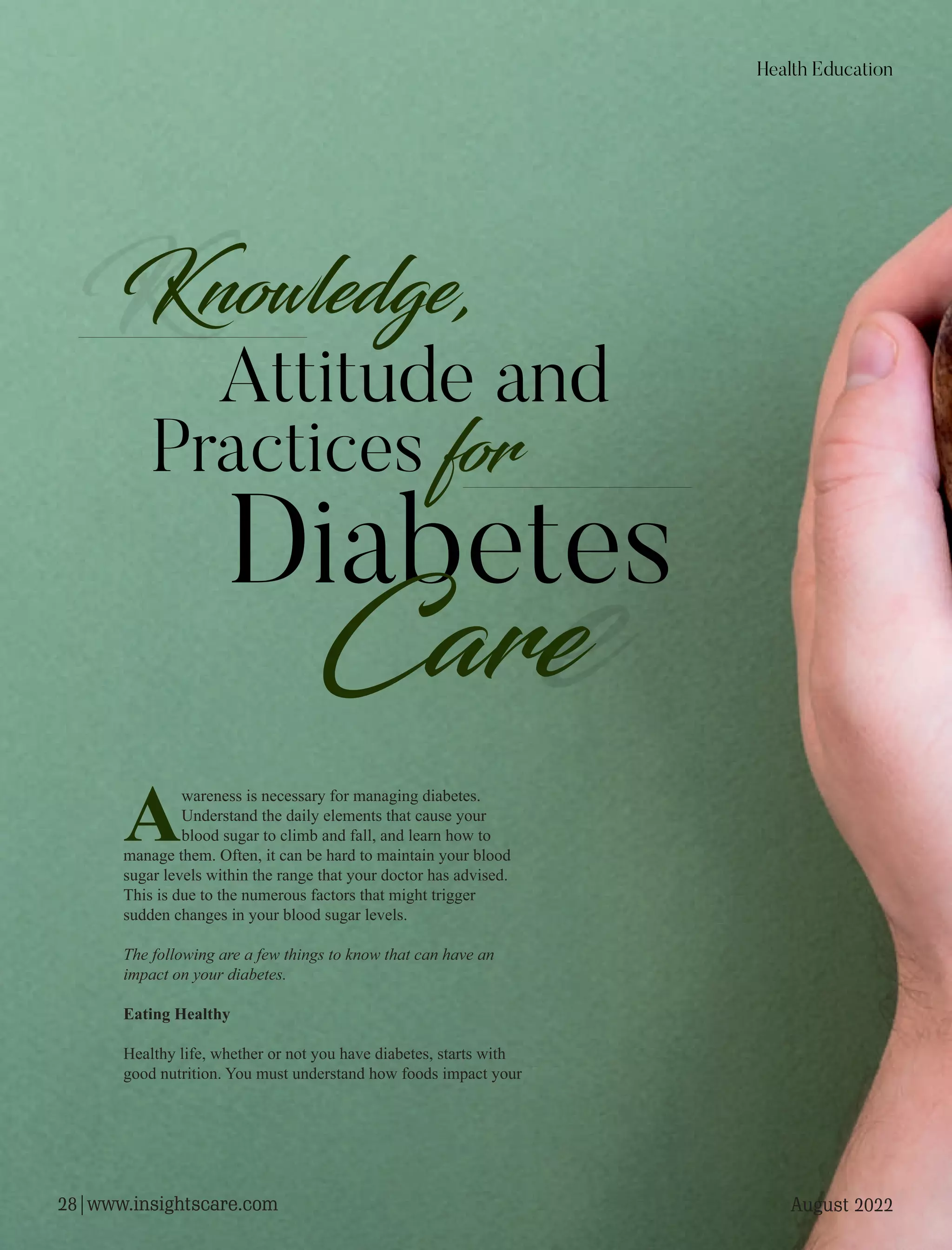 Diabetes
Care
Knowledge,
Attitude and
Practices for
Awareness is necessary for managing diabetes.
Understand the daily elements that cause your
blood sugar to climb and fall, and learn how to
manage them. Often, it can be hard to maintain your blood
sugar levels within the range that your doctor has advised.
This is due to the numerous factors that might trigger
sudden changes in your blood sugar levels.
The following are a few things to know that can have an
impact on your diabetes.
Eating Healthy
Healthy life, whether or not you have diabetes, starts with
good nutrition. You must understand how foods impact your
Health Education
August 2022
28|www.insightscare.com
 