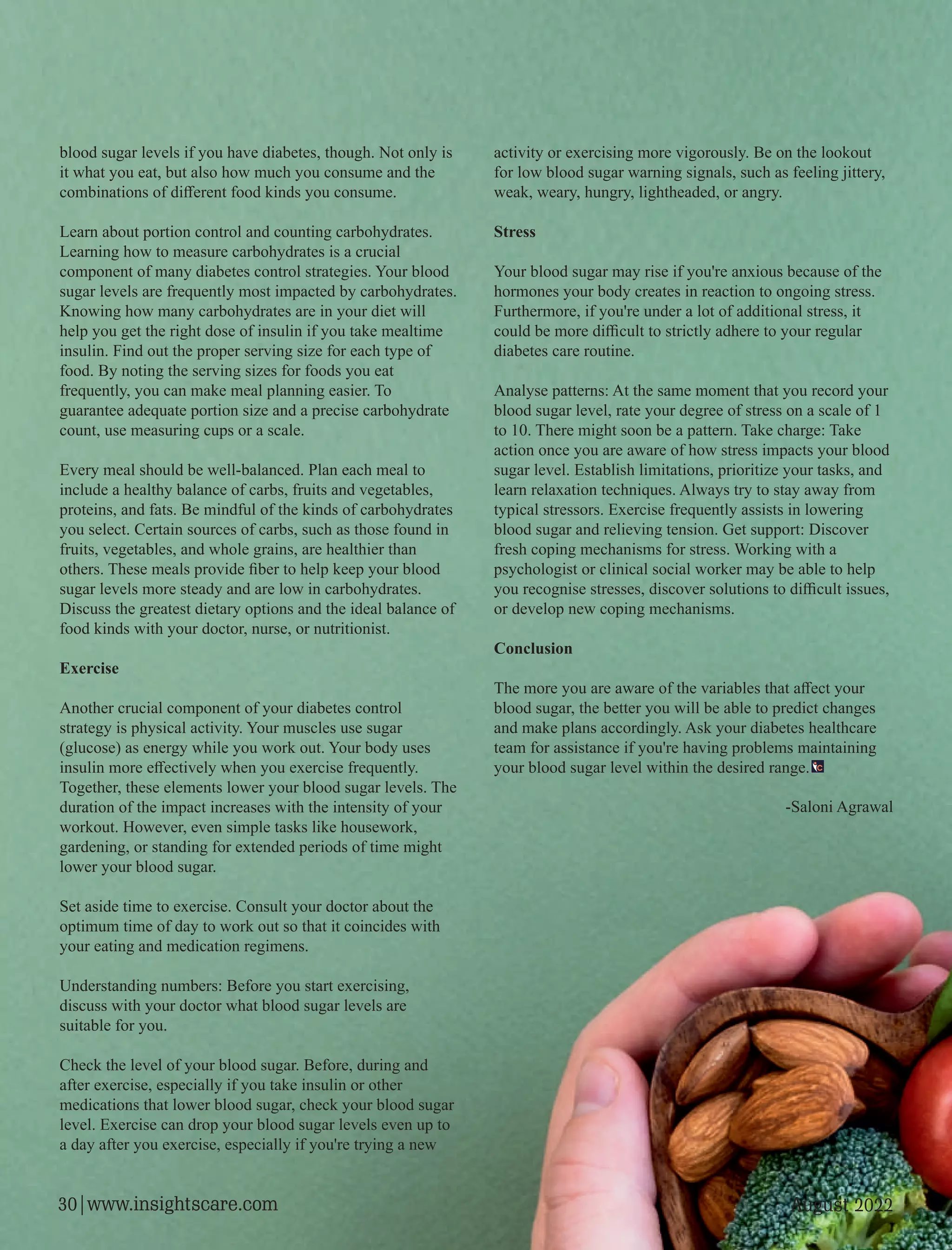 blood sugar levels if you have diabetes, though. Not only is
it what you eat, but also how much you consume and the
combinations of diﬀerent food kinds you consume.
Learn about portion control and counting carbohydrates.
Learning how to measure carbohydrates is a crucial
component of many diabetes control strategies. Your blood
sugar levels are frequently most impacted by carbohydrates.
Knowing how many carbohydrates are in your diet will
help you get the right dose of insulin if you take mealtime
insulin. Find out the proper serving size for each type of
food. By noting the serving sizes for foods you eat
frequently, you can make meal planning easier. To
guarantee adequate portion size and a precise carbohydrate
count, use measuring cups or a scale.
Every meal should be well-balanced. Plan each meal to
include a healthy balance of carbs, fruits and vegetables,
proteins, and fats. Be mindful of the kinds of carbohydrates
you select. Certain sources of carbs, such as those found in
fruits, vegetables, and whole grains, are healthier than
others. These meals provide ﬁber to help keep your blood
sugar levels more steady and are low in carbohydrates.
Discuss the greatest dietary options and the ideal balance of
food kinds with your doctor, nurse, or nutritionist.
Exercise
Another crucial component of your diabetes control
strategy is physical activity. Your muscles use sugar
(glucose) as energy while you work out. Your body uses
insulin more eﬀectively when you exercise frequently.
Together, these elements lower your blood sugar levels. The
duration of the impact increases with the intensity of your
workout. However, even simple tasks like housework,
gardening, or standing for extended periods of time might
lower your blood sugar.
Set aside time to exercise. Consult your doctor about the
optimum time of day to work out so that it coincides with
your eating and medication regimens.
Understanding numbers: Before you start exercising,
discuss with your doctor what blood sugar levels are
suitable for you.
Check the level of your blood sugar. Before, during and
after exercise, especially if you take insulin or other
medications that lower blood sugar, check your blood sugar
level. Exercise can drop your blood sugar levels even up to
a day after you exercise, especially if you're trying a new
activity or exercising more vigorously. Be on the lookout
for low blood sugar warning signals, such as feeling jittery,
weak, weary, hungry, lightheaded, or angry.
Stress
Your blood sugar may rise if you're anxious because of the
hormones your body creates in reaction to ongoing stress.
Furthermore, if you're under a lot of additional stress, it
could be more diﬃcult to strictly adhere to your regular
diabetes care routine.
Analyse patterns: At the same moment that you record your
blood sugar level, rate your degree of stress on a scale of 1
to 10. There might soon be a pattern. Take charge: Take
action once you are aware of how stress impacts your blood
sugar level. Establish limitations, prioritize your tasks, and
learn relaxation techniques. Always try to stay away from
typical stressors. Exercise frequently assists in lowering
blood sugar and relieving tension. Get support: Discover
fresh coping mechanisms for stress. Working with a
psychologist or clinical social worker may be able to help
you recognise stresses, discover solutions to diﬃcult issues,
or develop new coping mechanisms.
Conclusion
The more you are aware of the variables that aﬀect your
blood sugar, the better you will be able to predict changes
and make plans accordingly. Ask your diabetes healthcare
team for assistance if you're having problems maintaining
your blood sugar level within the desired range.
-Saloni Agrawal
August 2022
30|www.insightscare.com
 