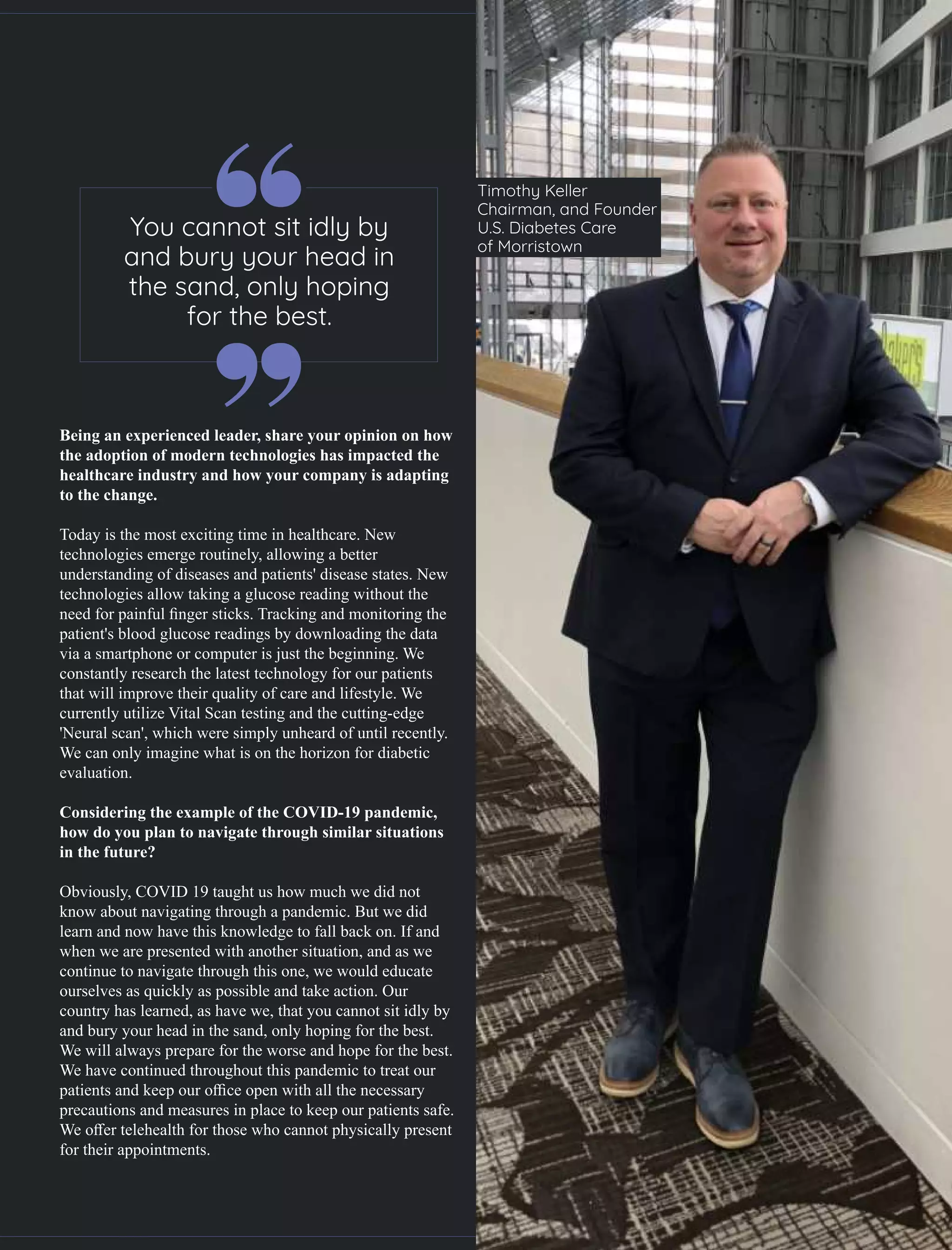 Being an experienced leader, share your opinion on how
the adoption of modern technologies has impacted the
healthcare industry and how your company is adapting
to the change.
Today is the most exciting time in healthcare. New
technologies emerge routinely, allowing a better
understanding of diseases and patients' disease states. New
technologies allow taking a glucose reading without the
need for painful ﬁnger sticks. Tracking and monitoring the
patient's blood glucose readings by downloading the data
via a smartphone or computer is just the beginning. We
constantly research the latest technology for our patients
that will improve their quality of care and lifestyle. We
currently utilize Vital Scan testing and the cutting-edge
'Neural scan', which were simply unheard of until recently.
We can only imagine what is on the horizon for diabetic
evaluation.
Considering the example of the COVID-19 pandemic,
how do you plan to navigate through similar situations
in the future?
Obviously, COVID 19 taught us how much we did not
know about navigating through a pandemic. But we did
learn and now have this knowledge to fall back on. If and
when we are presented with another situation, and as we
continue to navigate through this one, we would educate
ourselves as quickly as possible and take action. Our
country has learned, as have we, that you cannot sit idly by
and bury your head in the sand, only hoping for the best.
We will always prepare for the worse and hope for the best.
We have continued throughout this pandemic to treat our
patients and keep our oﬃce open with all the necessary
precautions and measures in place to keep our patients safe.
We oﬀer telehealth for those who cannot physically present
for their appointments.
Timothy Keller
Chairman, and Founder
U.S. Diabetes Care
of Morristown
You cannot sit idly by
and bury your head in
the sand, only hoping
for the best.
 