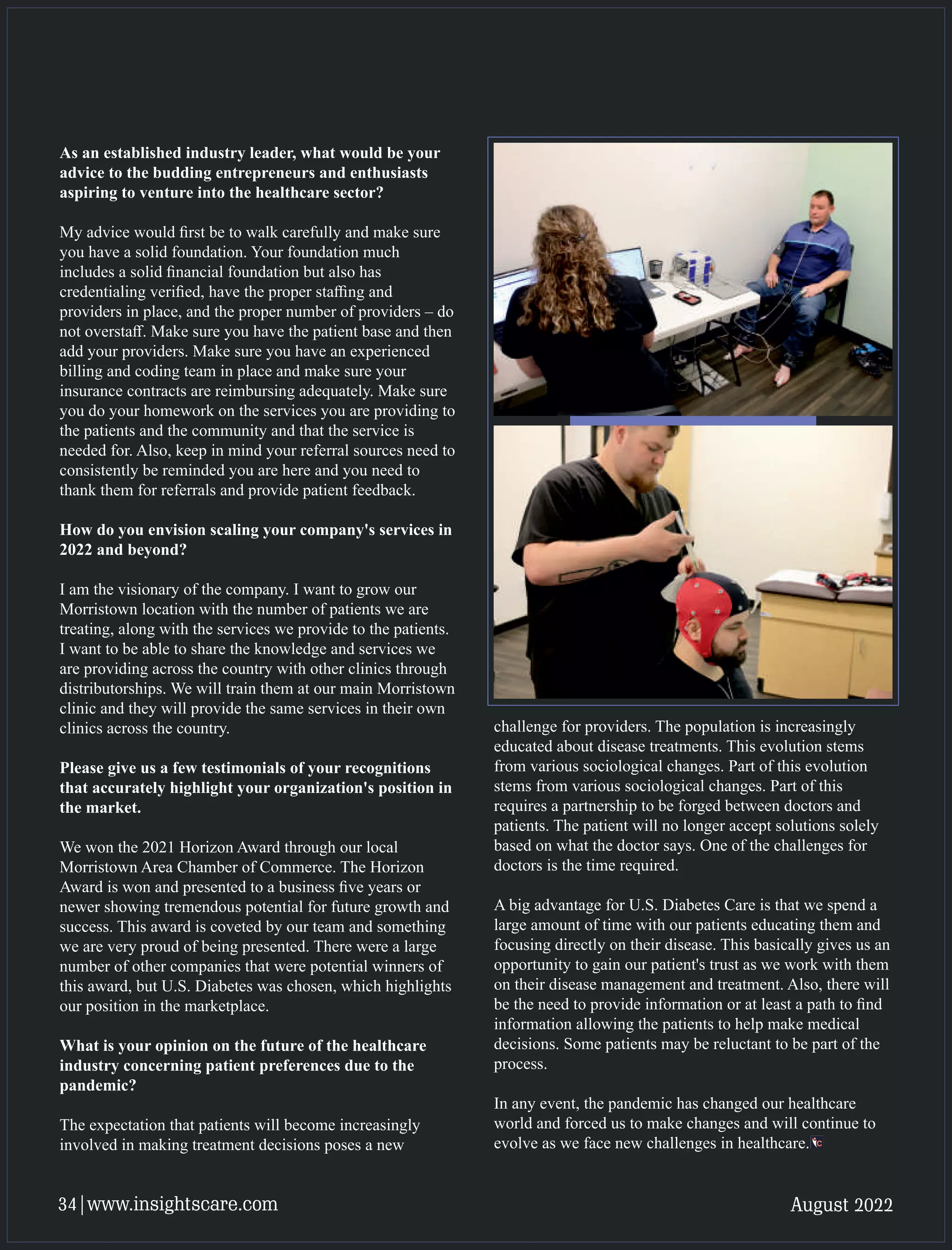 As an established industry leader, what would be your
advice to the budding entrepreneurs and enthusiasts
aspiring to venture into the healthcare sector?
My advice would ﬁrst be to walk carefully and make sure
you have a solid foundation. Your foundation much
includes a solid ﬁnancial foundation but also has
credentialing veriﬁed, have the proper staﬃng and
providers in place, and the proper number of providers – do
not overstaﬀ. Make sure you have the patient base and then
add your providers. Make sure you have an experienced
billing and coding team in place and make sure your
insurance contracts are reimbursing adequately. Make sure
you do your homework on the services you are providing to
the patients and the community and that the service is
needed for. Also, keep in mind your referral sources need to
consistently be reminded you are here and you need to
thank them for referrals and provide patient feedback.
How do you envision scaling your company's services in
2022 and beyond?
I am the visionary of the company. I want to grow our
Morristown location with the number of patients we are
treating, along with the services we provide to the patients.
I want to be able to share the knowledge and services we
are providing across the country with other clinics through
distributorships. We will train them at our main Morristown
clinic and they will provide the same services in their own
clinics across the country.
Please give us a few testimonials of your recognitions
that accurately highlight your organization's position in
the market.
We won the 2021 Horizon Award through our local
Morristown Area Chamber of Commerce. The Horizon
Award is won and presented to a business ﬁve years or
newer showing tremendous potential for future growth and
success. This award is coveted by our team and something
we are very proud of being presented. There were a large
number of other companies that were potential winners of
this award, but U.S. Diabetes was chosen, which highlights
our position in the marketplace.
What is your opinion on the future of the healthcare
industry concerning patient preferences due to the
pandemic?
The expectation that patients will become increasingly
involved in making treatment decisions poses a new
challenge for providers. The population is increasingly
educated about disease treatments. This evolution stems
from various sociological changes. Part of this evolution
stems from various sociological changes. Part of this
requires a partnership to be forged between doctors and
patients. The patient will no longer accept solutions solely
based on what the doctor says. One of the challenges for
doctors is the time required.
A big advantage for U.S. Diabetes Care is that we spend a
large amount of time with our patients educating them and
focusing directly on their disease. This basically gives us an
opportunity to gain our patient's trust as we work with them
on their disease management and treatment. Also, there will
be the need to provide information or at least a path to ﬁnd
information allowing the patients to help make medical
decisions. Some patients may be reluctant to be part of the
process.
In any event, the pandemic has changed our healthcare
world and forced us to make changes and will continue to
evolve as we face new challenges in healthcare.
August 2022
34|www.insightscare.com
 