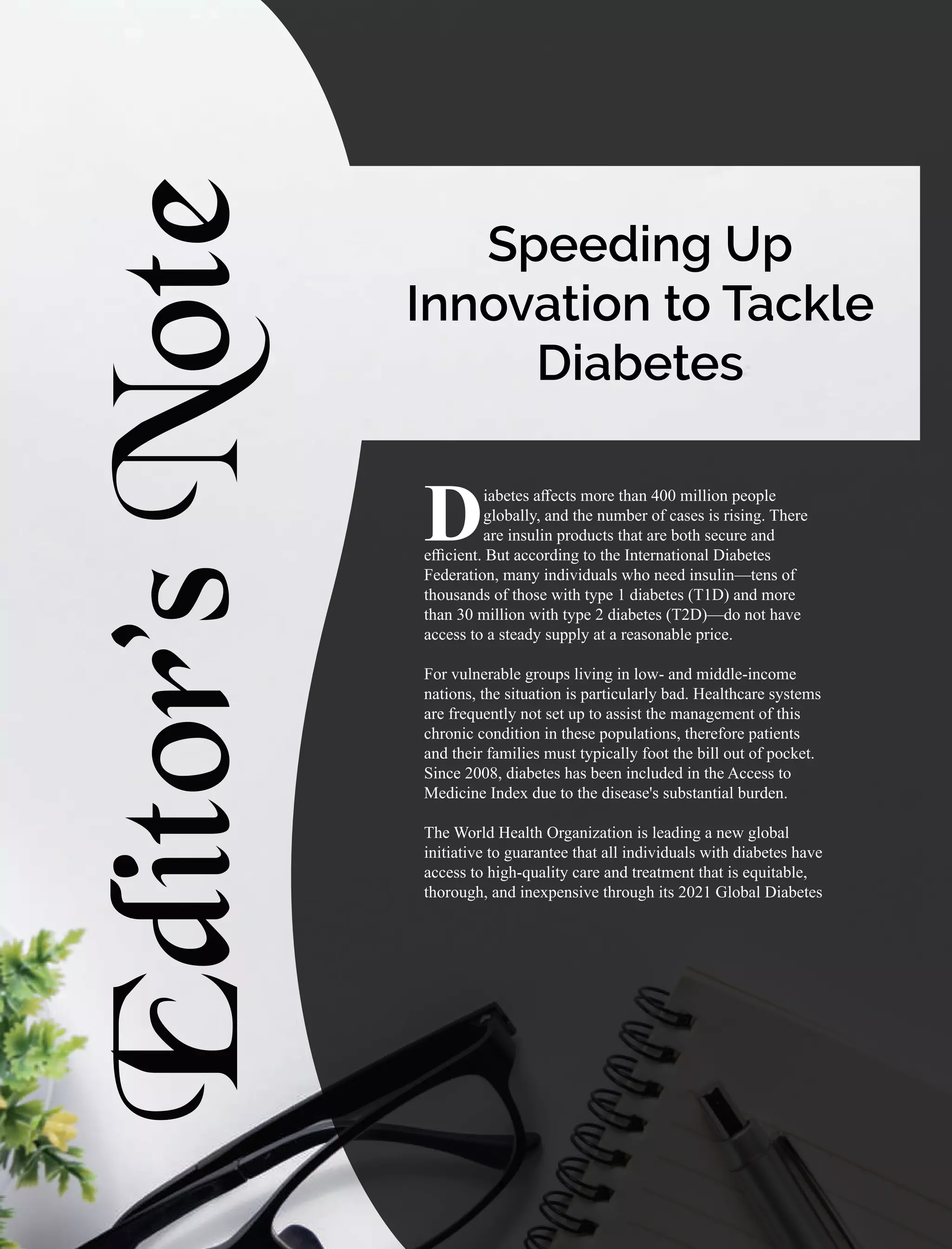 Editor’s
Note
iabetes aﬀects more than 400 million people
Dglobally, and the number of cases is rising. There
are insulin products that are both secure and
eﬃcient. But according to the International Diabetes
Federation, many individuals who need insulin—tens of
thousands of those with type 1 diabetes (T1D) and more
than 30 million with type 2 diabetes (T2D)—do not have
access to a steady supply at a reasonable price.
For vulnerable groups living in low- and middle-income
nations, the situation is particularly bad. Healthcare systems
are frequently not set up to assist the management of this
chronic condition in these populations, therefore patients
and their families must typically foot the bill out of pocket.
Since 2008, diabetes has been included in the Access to
Medicine Index due to the disease's substantial burden.
The World Health Organization is leading a new global
initiative to guarantee that all individuals with diabetes have
access to high-quality care and treatment that is equitable,
thorough, and inexpensive through its 2021 Global Diabetes
Speeding Up
Innovation to Tackle
Diabetes
 
