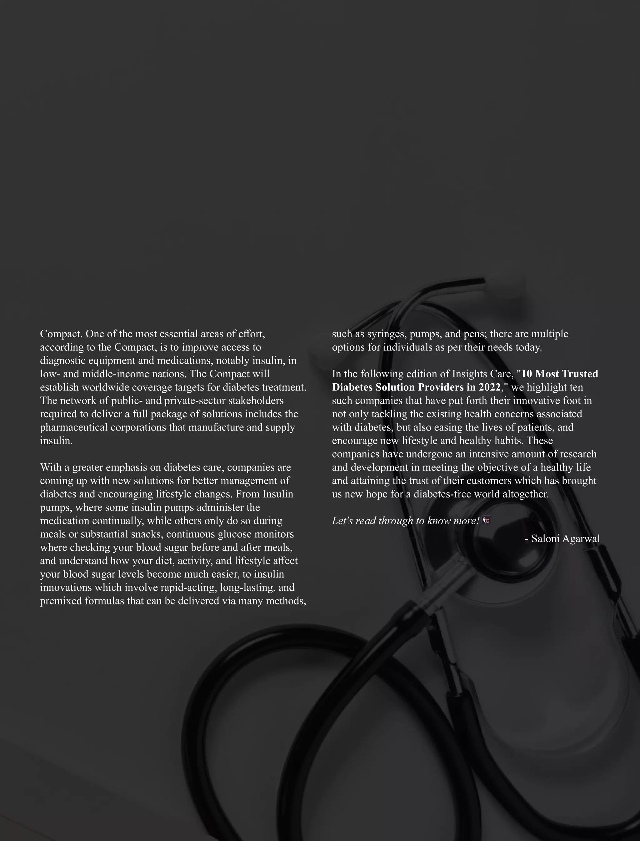 Compact. One of the most essential areas of eﬀort,
according to the Compact, is to improve access to
diagnostic equipment and medications, notably insulin, in
low- and middle-income nations. The Compact will
establish worldwide coverage targets for diabetes treatment.
The network of public- and private-sector stakeholders
required to deliver a full package of solutions includes the
pharmaceutical corporations that manufacture and supply
insulin.
With a greater emphasis on diabetes care, companies are
coming up with new solutions for better management of
diabetes and encouraging lifestyle changes. From Insulin
pumps, where some insulin pumps administer the
medication continually, while others only do so during
meals or substantial snacks, continuous glucose monitors
where checking your blood sugar before and after meals,
and understand how your diet, activity, and lifestyle aﬀect
your blood sugar levels become much easier, to insulin
innovations which involve rapid-acting, long-lasting, and
premixed formulas that can be delivered via many methods,
such as syringes, pumps, and pens; there are multiple
options for individuals as per their needs today.
In the following edition of Insights Care, "10 Most Trusted
Diabetes Solution Providers in 2022," we highlight ten
such companies that have put forth their innovative foot in
not only tackling the existing health concerns associated
with diabetes, but also easing the lives of patients, and
encourage new lifestyle and healthy habits. These
companies have undergone an intensive amount of research
and development in meeting the objective of a healthy life
and attaining the trust of their customers which has brought
us new hope for a diabetes-free world altogether.
Let's read through to know more!
- Saloni Agarwal
 